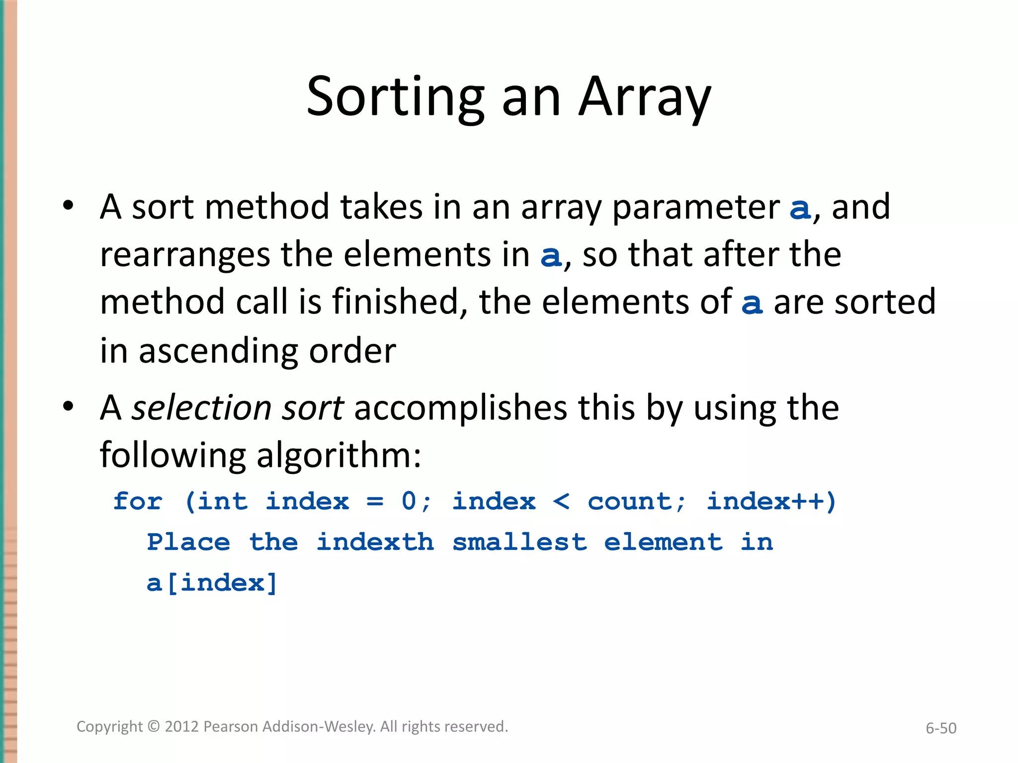 Sorting an Array
• A sort method takes in an array parameter a, and
rearranges the elements in a, so that after the
method call is finished, the elements of a are sorted
in ascending order
• A selection sort accomplishes this by using the
following algorithm:
for (int index = 0; index < count; index++)
Place the indexth smallest element in
a[index]

Copyright © 2012 Pearson Addison-Wesley. All rights reserved.

6-50

 