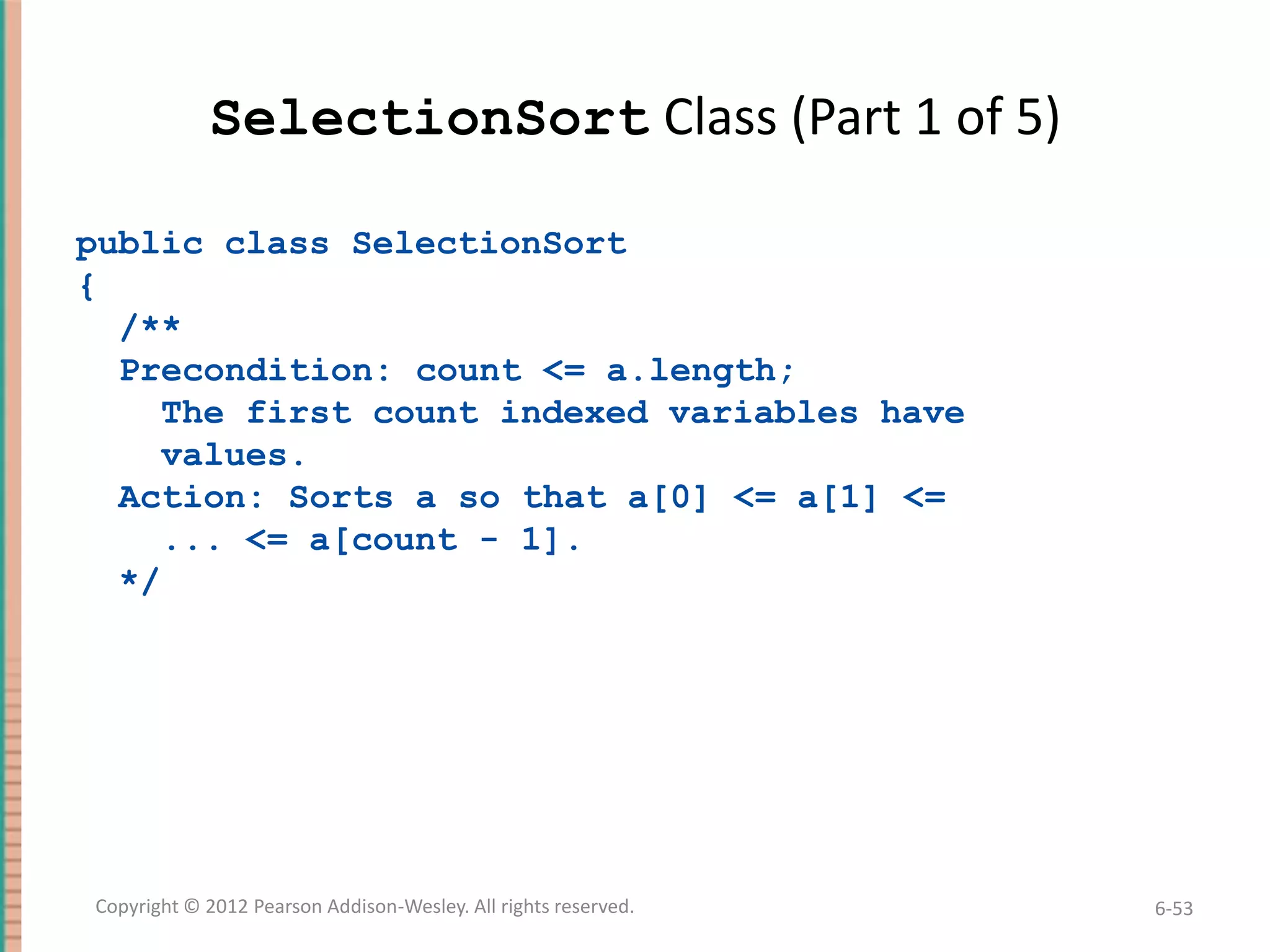 SelectionSort Class (Part 1 of 5)
public class SelectionSort
{
/**
Precondition: count <= a.length;
The first count indexed variables have
values.
Action: Sorts a so that a[0] <= a[1] <=
... <= a[count - 1].
*/

Copyright © 2012 Pearson Addison-Wesley. All rights reserved.

6-53

 