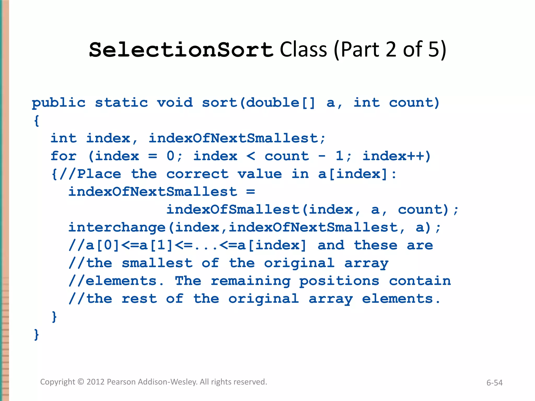 SelectionSort Class (Part 2 of 5)
public static void sort(double[] a, int count)
{
int index, indexOfNextSmallest;
for (index = 0; index < count - 1; index++)
{//Place the correct value in a[index]:
indexOfNextSmallest =
indexOfSmallest(index, a, count);
interchange(index,indexOfNextSmallest, a);
//a[0]<=a[1]<=...<=a[index] and these are
//the smallest of the original array
//elements. The remaining positions contain
//the rest of the original array elements.
}
}
Copyright © 2012 Pearson Addison-Wesley. All rights reserved.

6-54

 