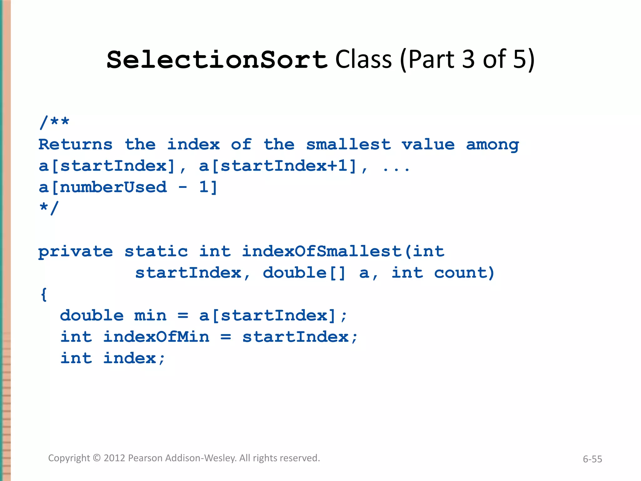 SelectionSort Class (Part 3 of 5)
/**
Returns the index of the smallest value among
a[startIndex], a[startIndex+1], ...
a[numberUsed - 1]
*/

private static int indexOfSmallest(int
startIndex, double[] a, int count)
{
double min = a[startIndex];
int indexOfMin = startIndex;
int index;

Copyright © 2012 Pearson Addison-Wesley. All rights reserved.

6-55

 