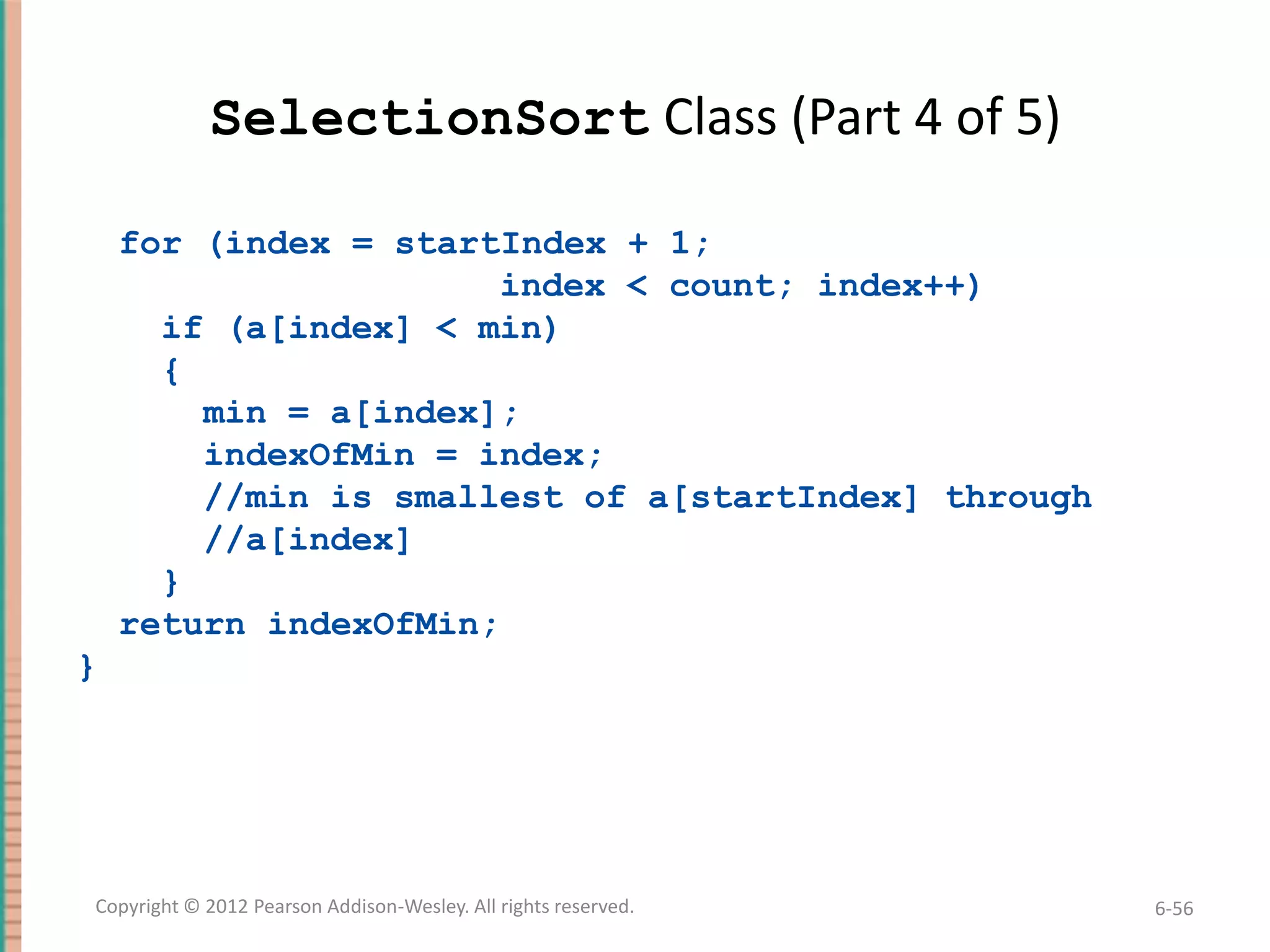 SelectionSort Class (Part 4 of 5)
for (index = startIndex + 1;
index < count; index++)
if (a[index] < min)
{
min = a[index];
indexOfMin = index;
//min is smallest of a[startIndex] through
//a[index]
}
return indexOfMin;
}

Copyright © 2012 Pearson Addison-Wesley. All rights reserved.

6-56

 