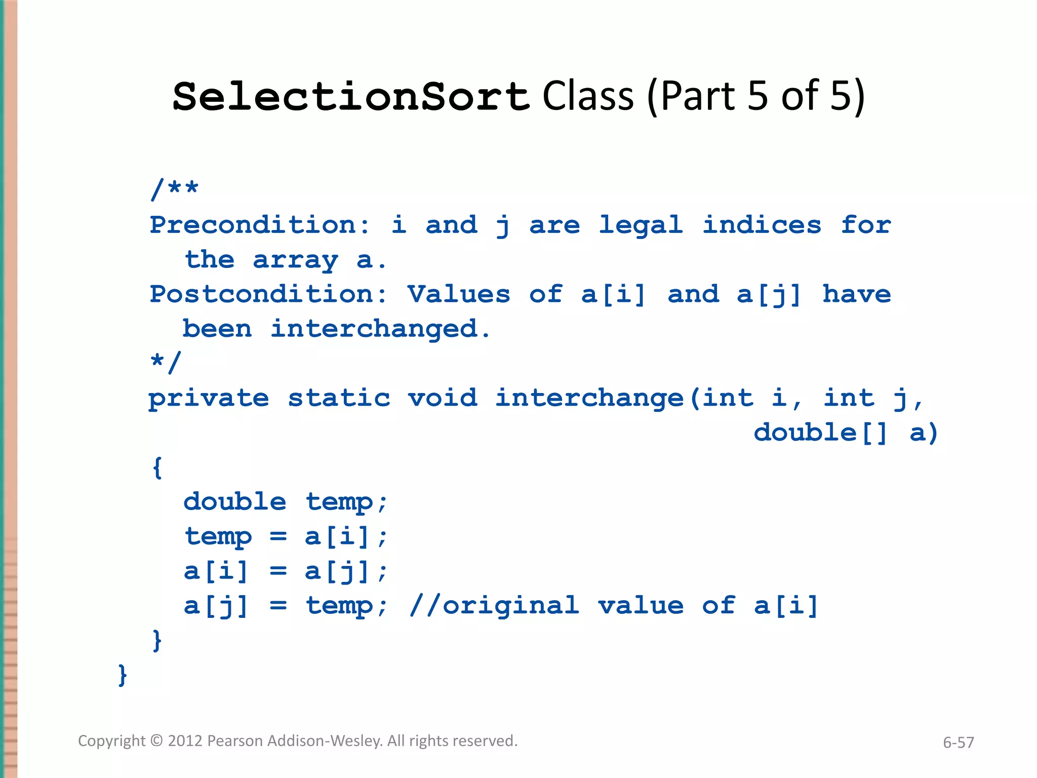 SelectionSort Class (Part 5 of 5)
/**
Precondition: i and j are legal indices for
the array a.
Postcondition: Values of a[i] and a[j] have
been interchanged.
*/
private static void interchange(int i, int j,
double[] a)
{
double temp;
temp = a[i];
a[i] = a[j];
a[j] = temp; //original value of a[i]
}
}
Copyright © 2012 Pearson Addison-Wesley. All rights reserved.

6-57

 