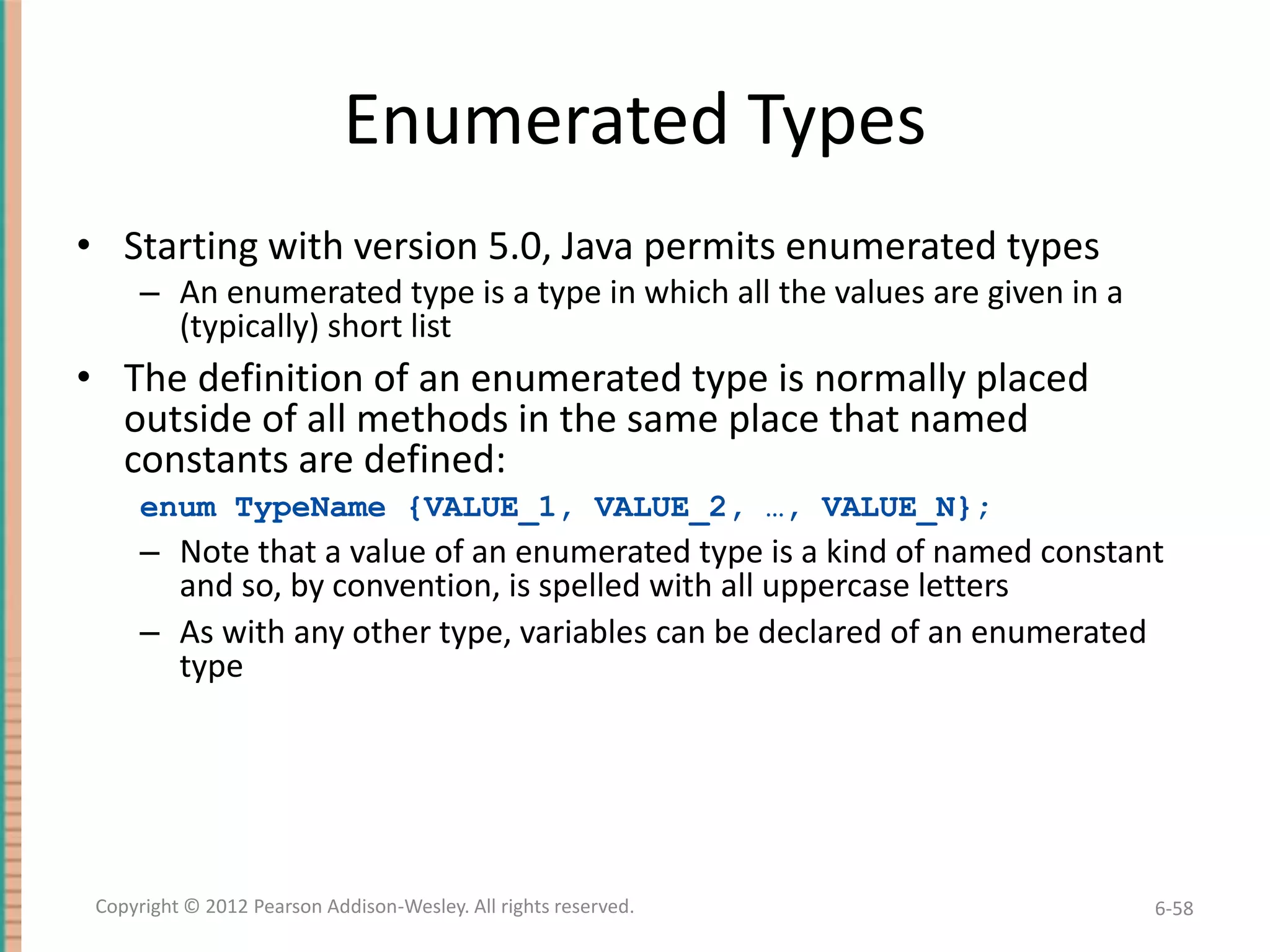Enumerated Types
• Starting with version 5.0, Java permits enumerated types
– An enumerated type is a type in which all the values are given in a
(typically) short list

• The definition of an enumerated type is normally placed
outside of all methods in the same place that named
constants are defined:
enum TypeName {VALUE_1, VALUE_2, …, VALUE_N};

– Note that a value of an enumerated type is a kind of named constant
and so, by convention, is spelled with all uppercase letters
– As with any other type, variables can be declared of an enumerated
type

Copyright © 2012 Pearson Addison-Wesley. All rights reserved.

6-58

 