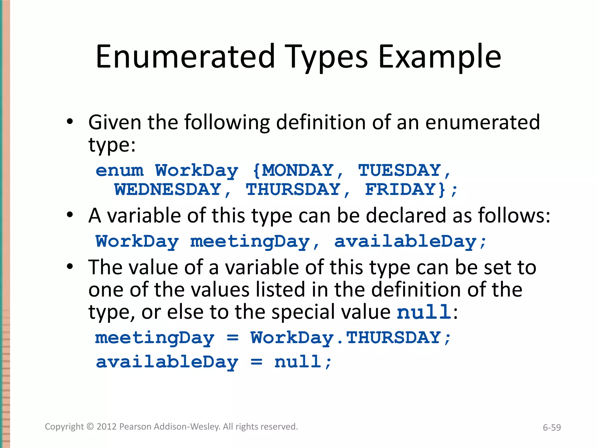 Enumerated Types Example
• Given the following definition of an enumerated
type:
enum WorkDay {MONDAY, TUESDAY,
WEDNESDAY, THURSDAY, FRIDAY};

• A variable of this type can be declared as follows:
WorkDay meetingDay, availableDay;

• The value of a variable of this type can be set to
one of the values listed in the definition of the
type, or else to the special value null:
meetingDay = WorkDay.THURSDAY;
availableDay = null;

Copyright © 2012 Pearson Addison-Wesley. All rights reserved.

6-59

 