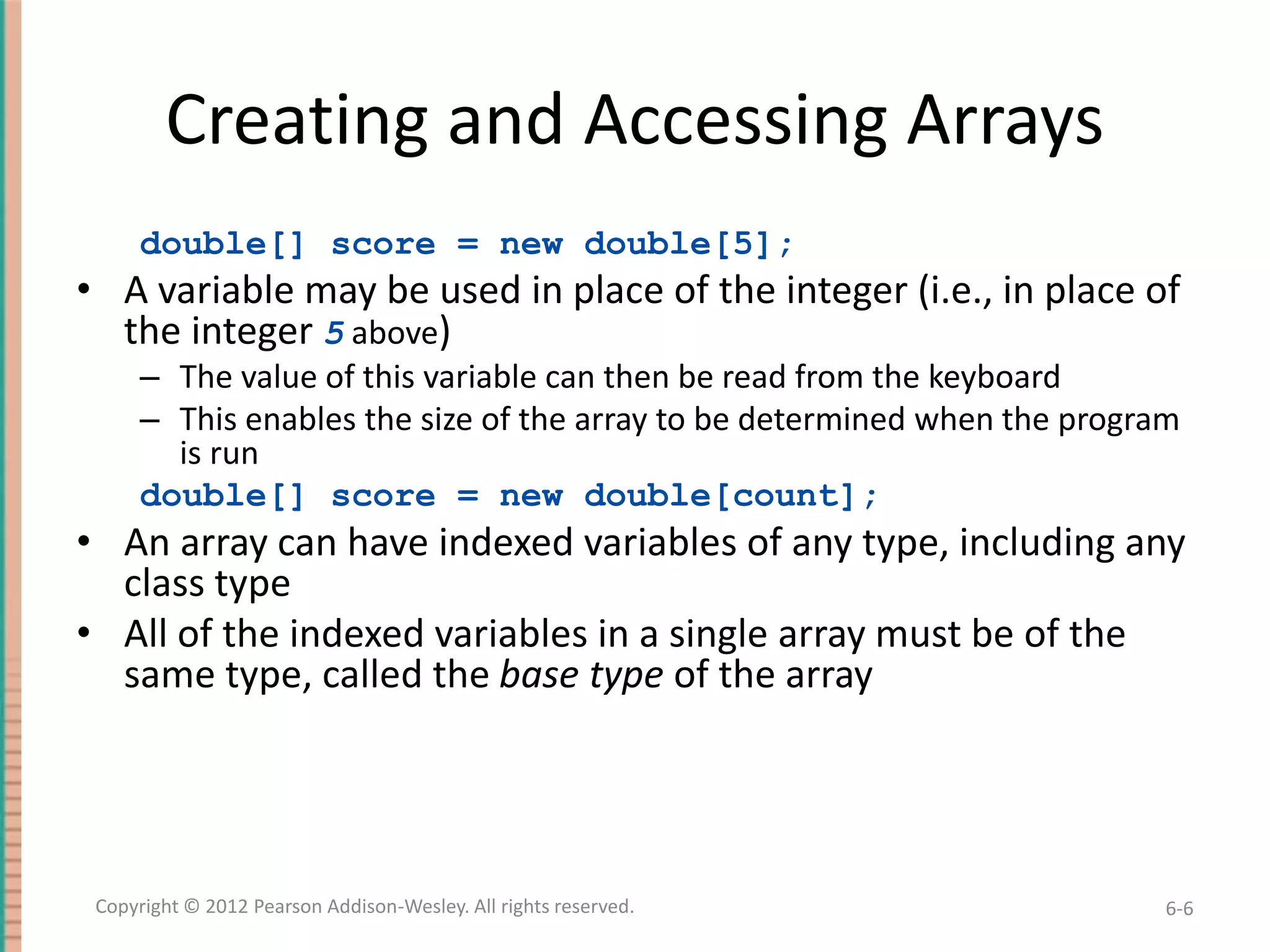 Creating and Accessing Arrays
double[] score = new double[5];

• A variable may be used in place of the integer (i.e., in place of
the integer 5 above)
– The value of this variable can then be read from the keyboard
– This enables the size of the array to be determined when the program
is run
double[] score = new double[count];

• An array can have indexed variables of any type, including any
class type
• All of the indexed variables in a single array must be of the
same type, called the base type of the array

Copyright © 2012 Pearson Addison-Wesley. All rights reserved.

6-6

 
