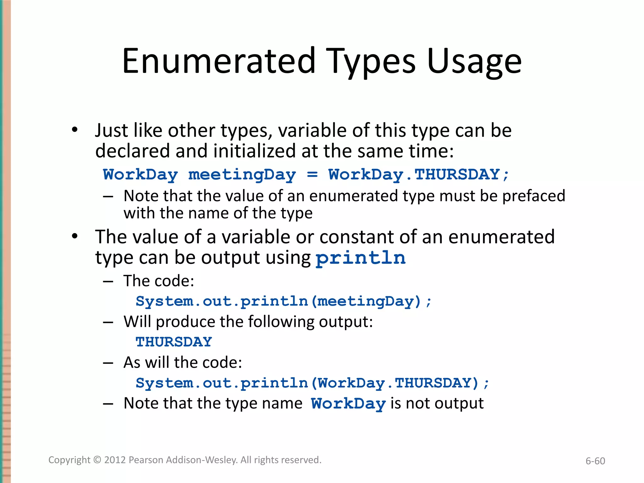 Enumerated Types Usage
• Just like other types, variable of this type can be
declared and initialized at the same time:
WorkDay meetingDay = WorkDay.THURSDAY;
– Note that the value of an enumerated type must be prefaced
with the name of the type

• The value of a variable or constant of an enumerated
type can be output using println
– The code:
System.out.println(meetingDay);

– Will produce the following output:
THURSDAY

– As will the code:
System.out.println(WorkDay.THURSDAY);

– Note that the type name WorkDay is not output
Copyright © 2012 Pearson Addison-Wesley. All rights reserved.

6-60

 