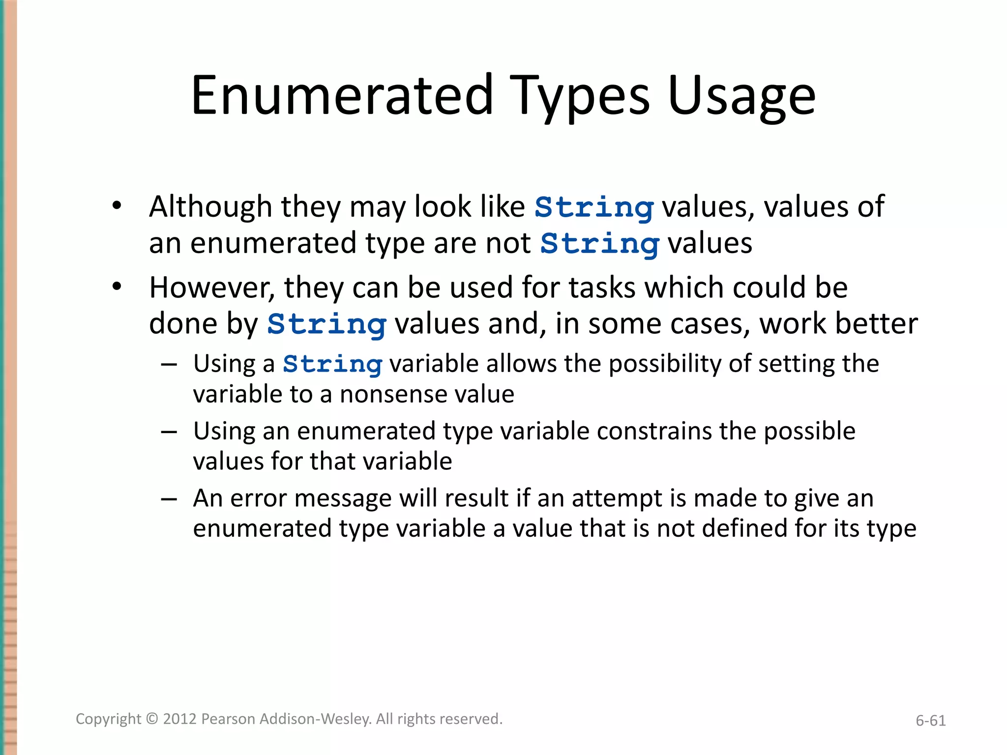 Enumerated Types Usage
• Although they may look like String values, values of
an enumerated type are not String values
• However, they can be used for tasks which could be
done by String values and, in some cases, work better
– Using a String variable allows the possibility of setting the
variable to a nonsense value
– Using an enumerated type variable constrains the possible
values for that variable
– An error message will result if an attempt is made to give an
enumerated type variable a value that is not defined for its type

Copyright © 2012 Pearson Addison-Wesley. All rights reserved.

6-61

 