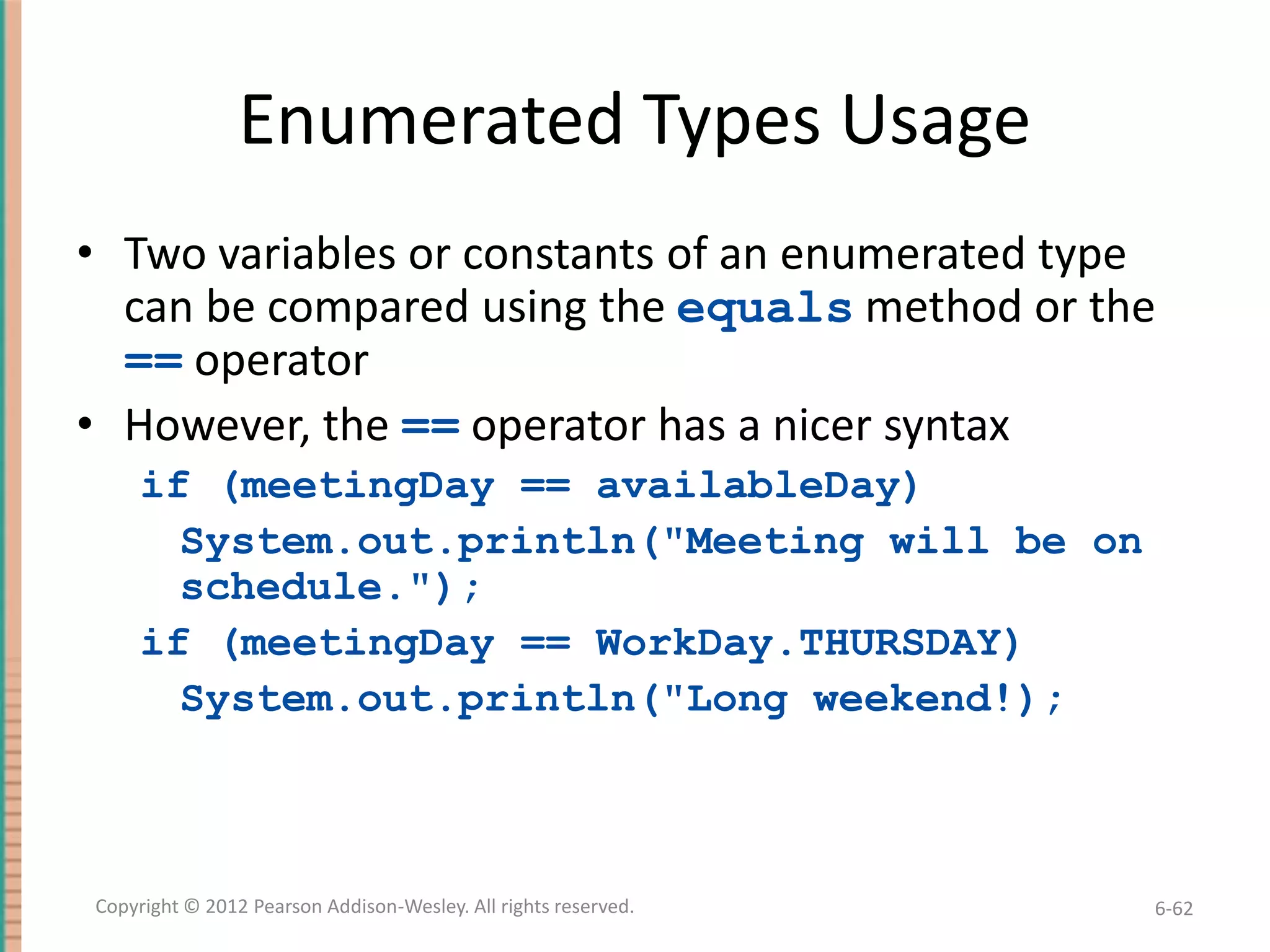 Enumerated Types Usage
• Two variables or constants of an enumerated type
can be compared using the equals method or the
== operator
• However, the == operator has a nicer syntax
if (meetingDay == availableDay)
System.out.println("Meeting will be on
schedule.");
if (meetingDay == WorkDay.THURSDAY)
System.out.println("Long weekend!);

Copyright © 2012 Pearson Addison-Wesley. All rights reserved.

6-62

 