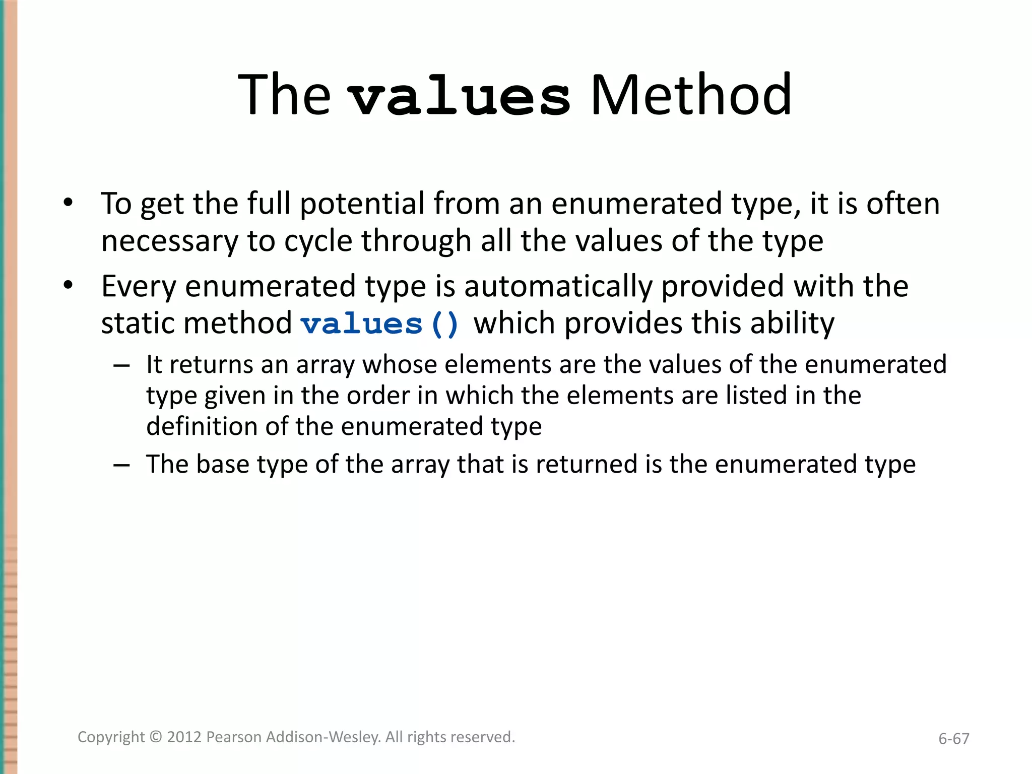 The values Method
• To get the full potential from an enumerated type, it is often
necessary to cycle through all the values of the type
• Every enumerated type is automatically provided with the
static method values() which provides this ability
– It returns an array whose elements are the values of the enumerated
type given in the order in which the elements are listed in the
definition of the enumerated type
– The base type of the array that is returned is the enumerated type

Copyright © 2012 Pearson Addison-Wesley. All rights reserved.

6-67

 