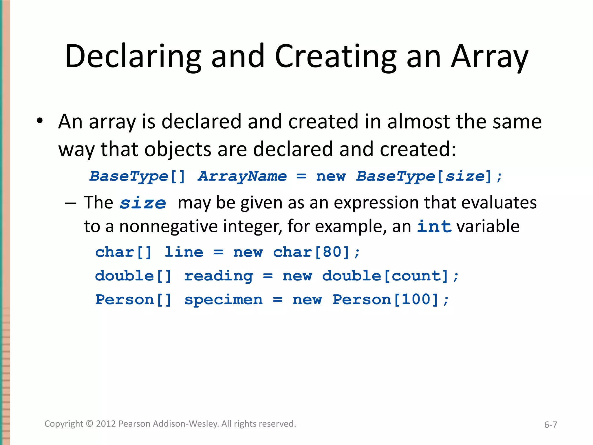 Declaring and Creating an Array
• An array is declared and created in almost the same
way that objects are declared and created:
BaseType[] ArrayName = new BaseType[size];

– The size may be given as an expression that evaluates
to a nonnegative integer, for example, an int variable
char[] line = new char[80];
double[] reading = new double[count];
Person[] specimen = new Person[100];

Copyright © 2012 Pearson Addison-Wesley. All rights reserved.

6-7

 