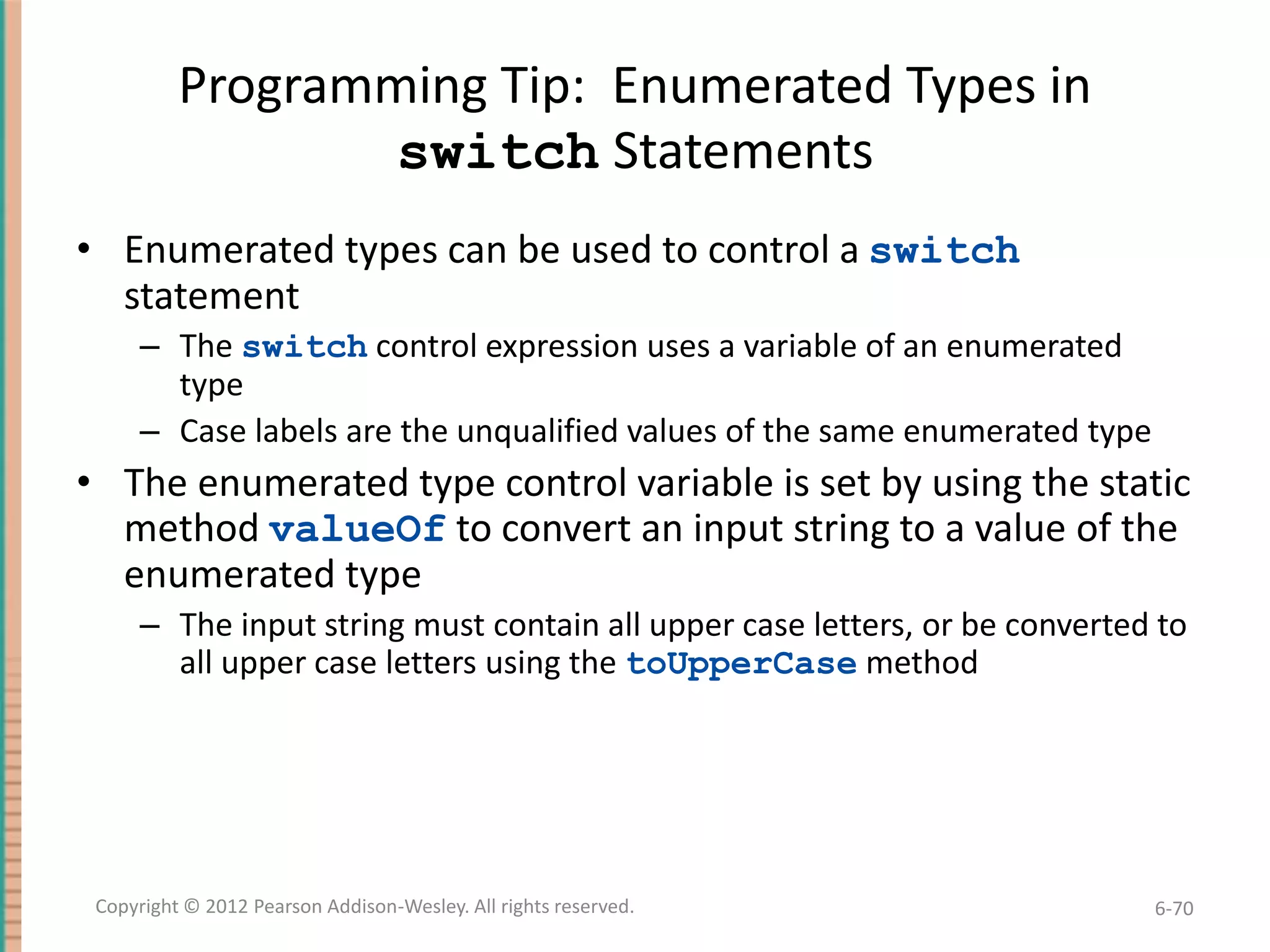 Programming Tip: Enumerated Types in
switch Statements
• Enumerated types can be used to control a switch
statement
– The switch control expression uses a variable of an enumerated
type
– Case labels are the unqualified values of the same enumerated type

• The enumerated type control variable is set by using the static
method valueOf to convert an input string to a value of the
enumerated type
– The input string must contain all upper case letters, or be converted to
all upper case letters using the toUpperCase method

Copyright © 2012 Pearson Addison-Wesley. All rights reserved.

6-70

 