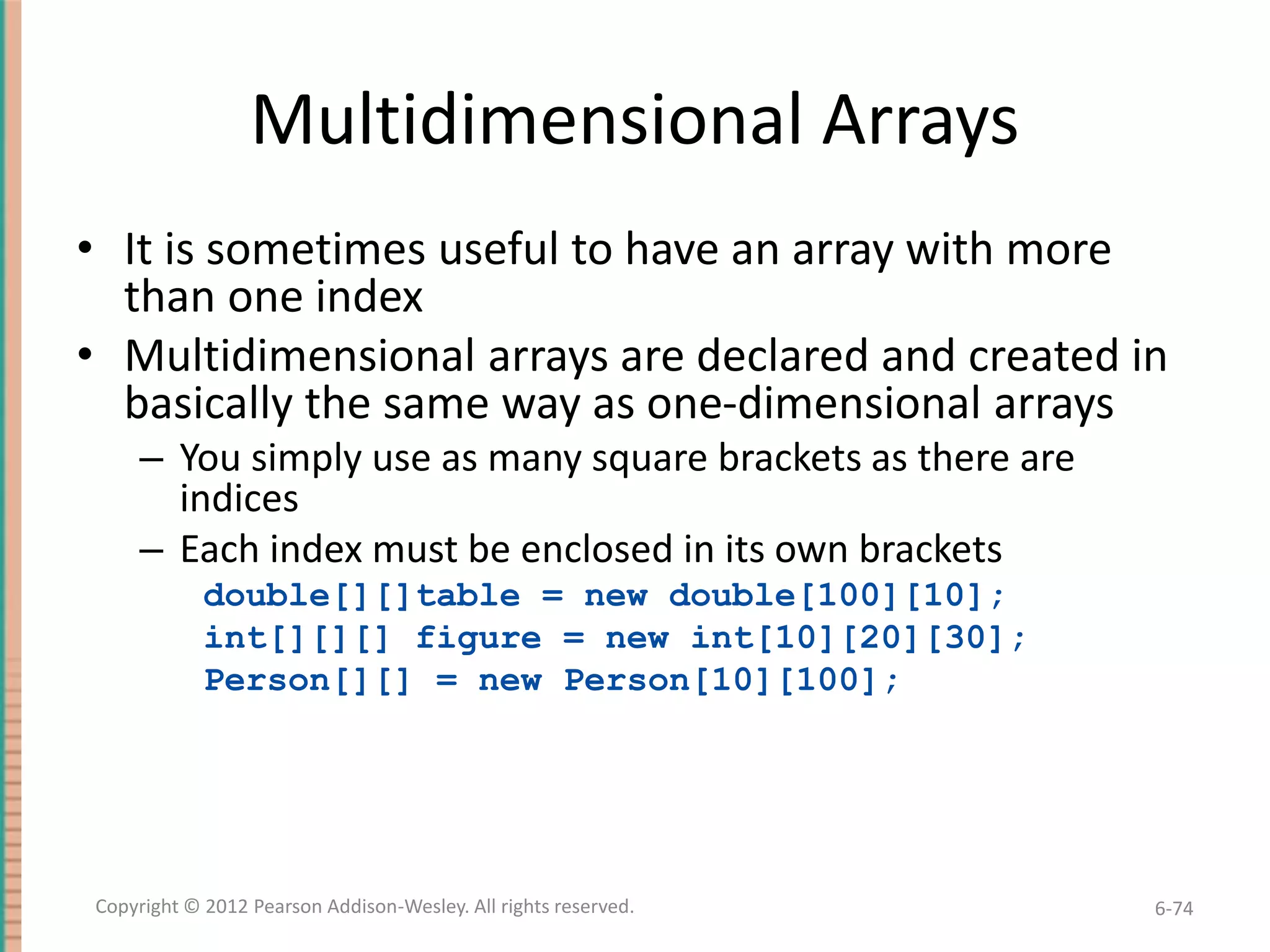 Multidimensional Arrays
• It is sometimes useful to have an array with more
than one index
• Multidimensional arrays are declared and created in
basically the same way as one-dimensional arrays
– You simply use as many square brackets as there are
indices
– Each index must be enclosed in its own brackets
double[][]table = new double[100][10];
int[][][] figure = new int[10][20][30];
Person[][] = new Person[10][100];

Copyright © 2012 Pearson Addison-Wesley. All rights reserved.

6-74

 