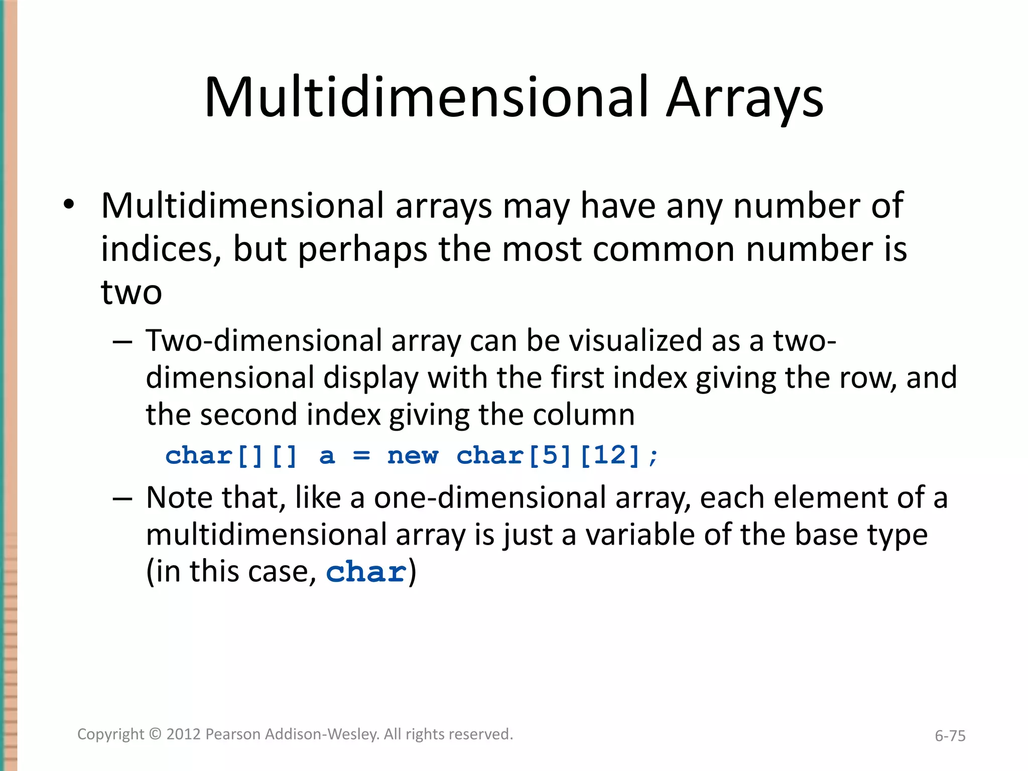 Multidimensional Arrays
• Multidimensional arrays may have any number of
indices, but perhaps the most common number is
two
– Two-dimensional array can be visualized as a twodimensional display with the first index giving the row, and
the second index giving the column
char[][] a = new char[5][12];

– Note that, like a one-dimensional array, each element of a
multidimensional array is just a variable of the base type
(in this case, char)

Copyright © 2012 Pearson Addison-Wesley. All rights reserved.

6-75

 