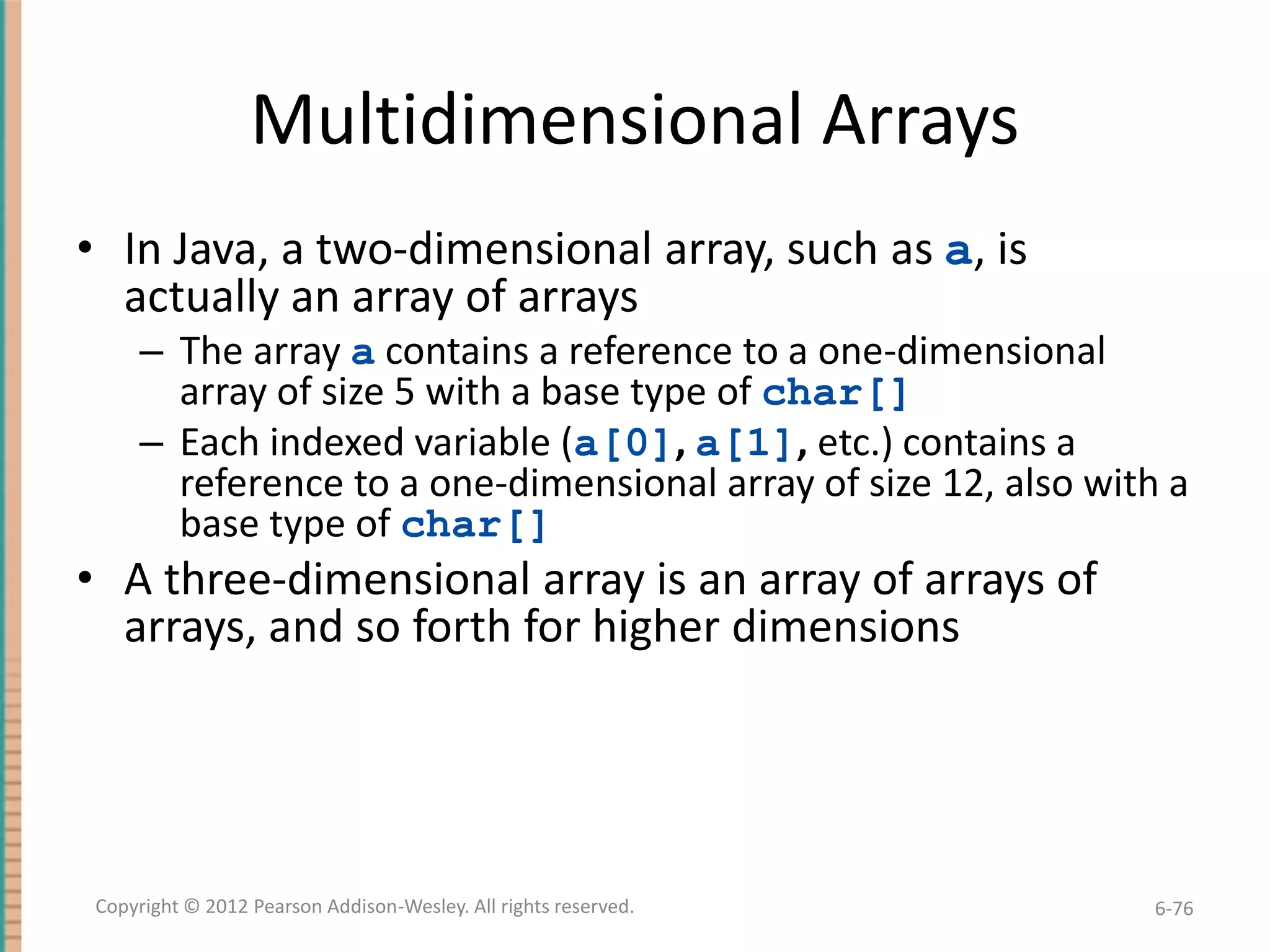 Multidimensional Arrays
• In Java, a two-dimensional array, such as a, is
actually an array of arrays
– The array a contains a reference to a one-dimensional
array of size 5 with a base type of char[]
– Each indexed variable (a[0], a[1], etc.) contains a
reference to a one-dimensional array of size 12, also with a
base type of char[]

• A three-dimensional array is an array of arrays of
arrays, and so forth for higher dimensions

Copyright © 2012 Pearson Addison-Wesley. All rights reserved.

6-76

 