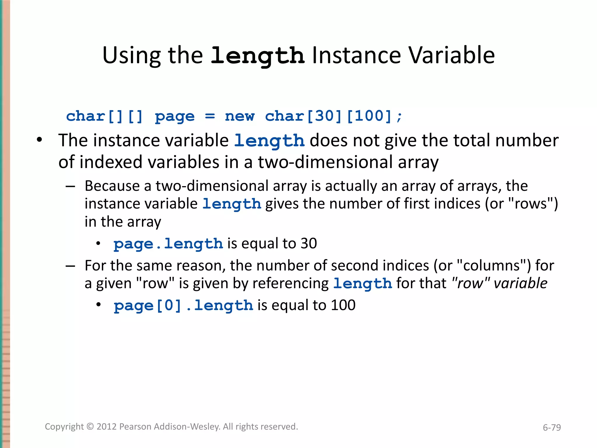 Using the length Instance Variable
char[][] page = new char[30][100];

• The instance variable length does not give the total number
of indexed variables in a two-dimensional array
– Because a two-dimensional array is actually an array of arrays, the
instance variable length gives the number of first indices (or "rows")
in the array
• page.length is equal to 30
– For the same reason, the number of second indices (or "columns") for
a given "row" is given by referencing length for that "row" variable
• page[0].length is equal to 100

Copyright © 2012 Pearson Addison-Wesley. All rights reserved.

6-79

 