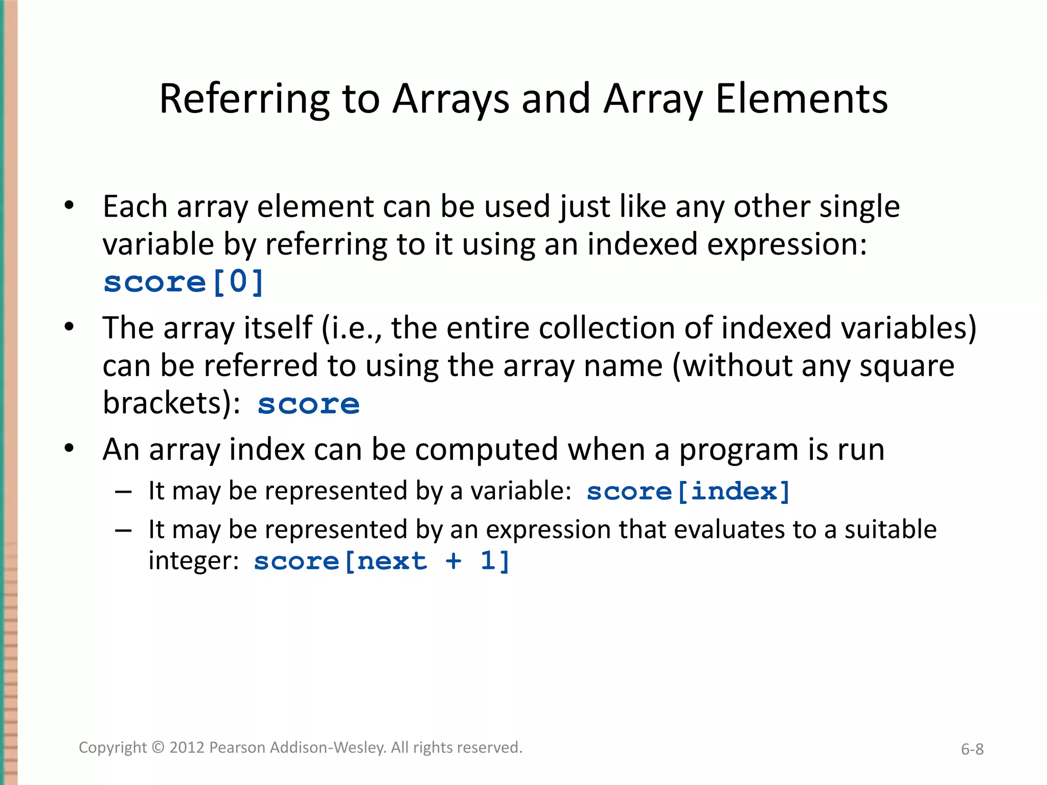 Referring to Arrays and Array Elements
• Each array element can be used just like any other single
variable by referring to it using an indexed expression:
score[0]
• The array itself (i.e., the entire collection of indexed variables)
can be referred to using the array name (without any square
brackets): score
• An array index can be computed when a program is run
– It may be represented by a variable: score[index]
– It may be represented by an expression that evaluates to a suitable
integer: score[next + 1]

Copyright © 2012 Pearson Addison-Wesley. All rights reserved.

6-8

 