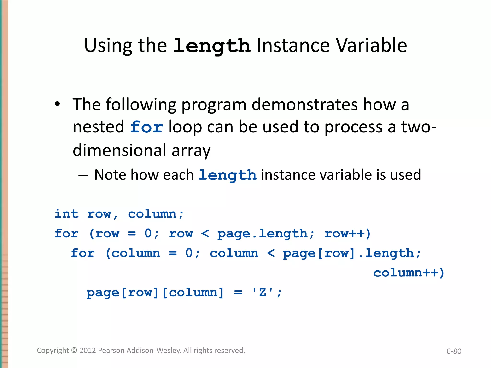 Using the length Instance Variable
• The following program demonstrates how a
nested for loop can be used to process a twodimensional array
– Note how each length instance variable is used
int row, column;
for (row = 0; row < page.length; row++)
for (column = 0; column < page[row].length;
column++)
page[row][column] = 'Z';

Copyright © 2012 Pearson Addison-Wesley. All rights reserved.

6-80

 