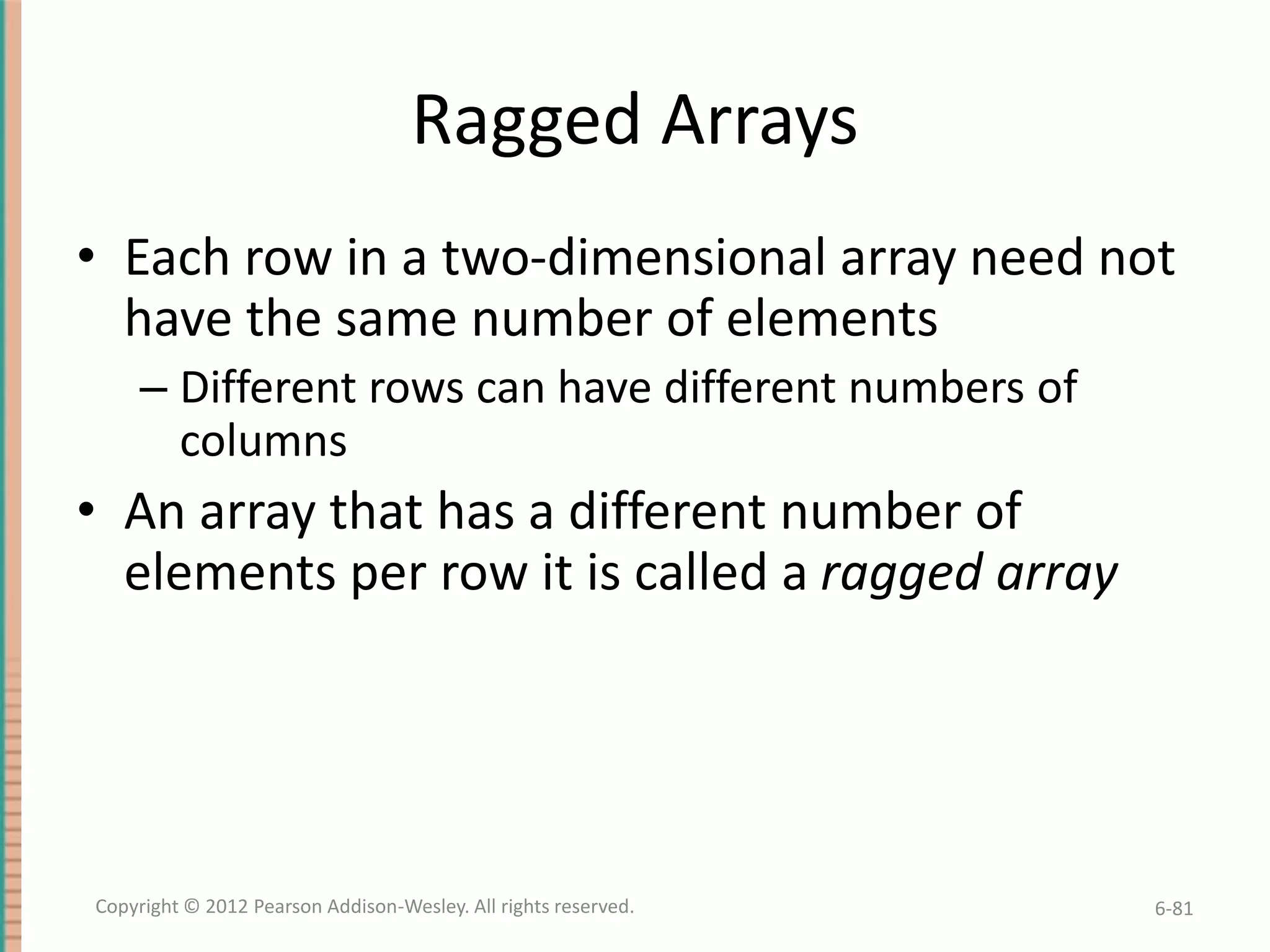 Ragged Arrays
• Each row in a two-dimensional array need not
have the same number of elements
– Different rows can have different numbers of
columns

• An array that has a different number of
elements per row it is called a ragged array

Copyright © 2012 Pearson Addison-Wesley. All rights reserved.

6-81

 