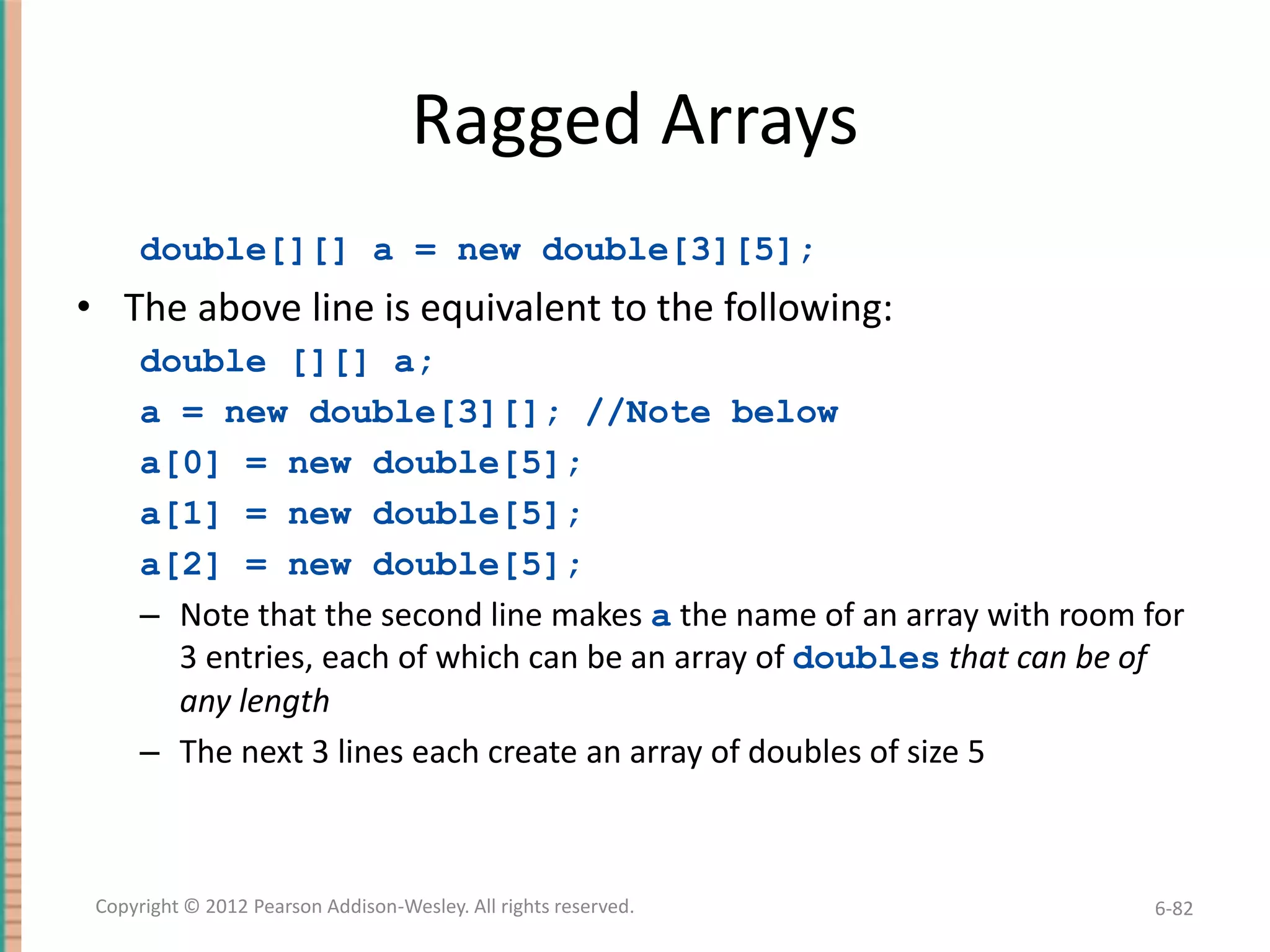 Ragged Arrays
double[][] a = new double[3][5];

• The above line is equivalent to the following:
double [][] a;
a = new double[3][]; //Note below
a[0] = new double[5];
a[1] = new double[5];
a[2] = new double[5];
– Note that the second line makes a the name of an array with room for
3 entries, each of which can be an array of doubles that can be of
any length
– The next 3 lines each create an array of doubles of size 5

Copyright © 2012 Pearson Addison-Wesley. All rights reserved.

6-82

 
