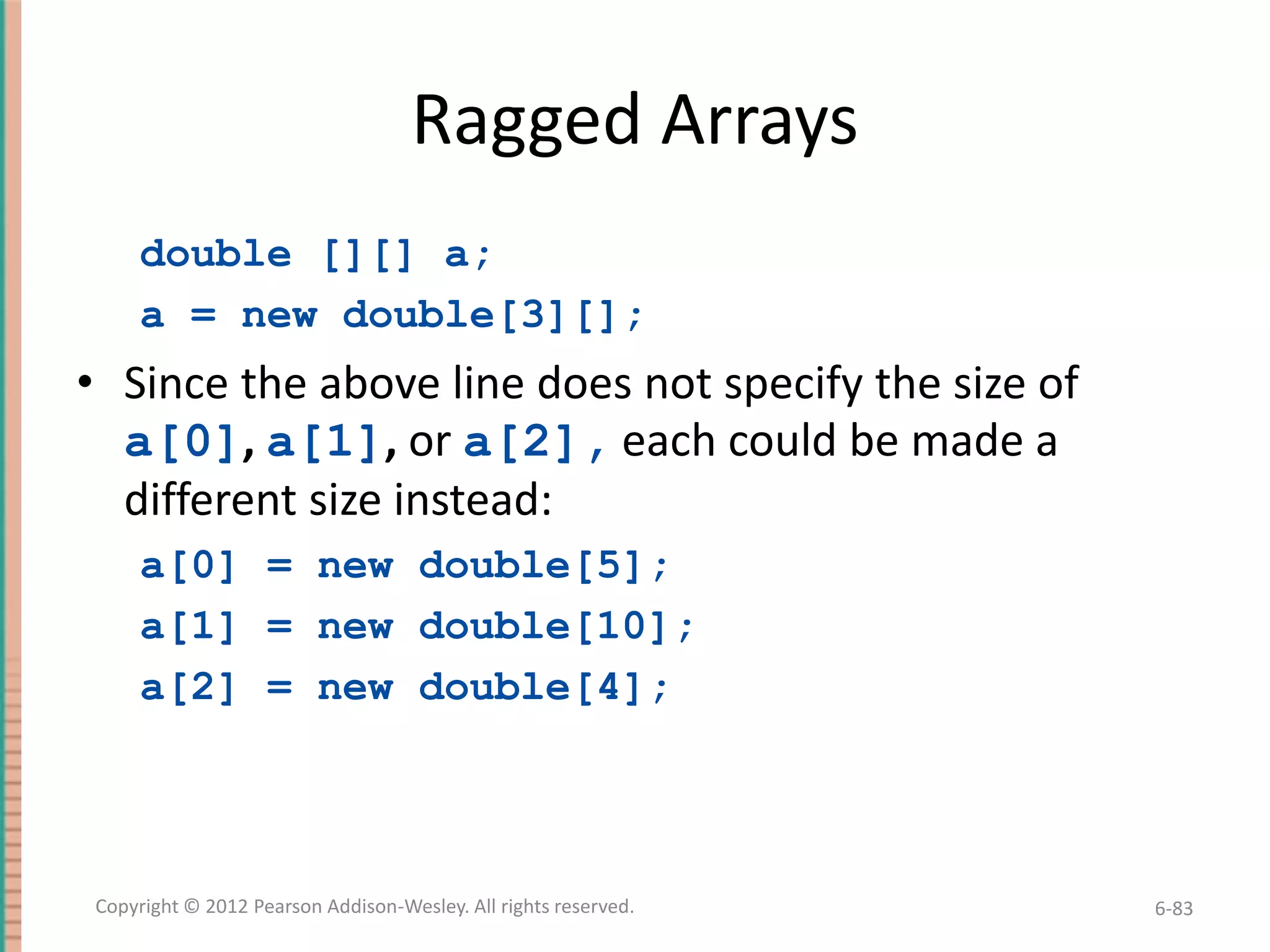 Ragged Arrays
double [][] a;
a = new double[3][];

• Since the above line does not specify the size of
a[0], a[1], or a[2], each could be made a
different size instead:
a[0] = new double[5];
a[1] = new double[10];
a[2] = new double[4];

Copyright © 2012 Pearson Addison-Wesley. All rights reserved.

6-83

 