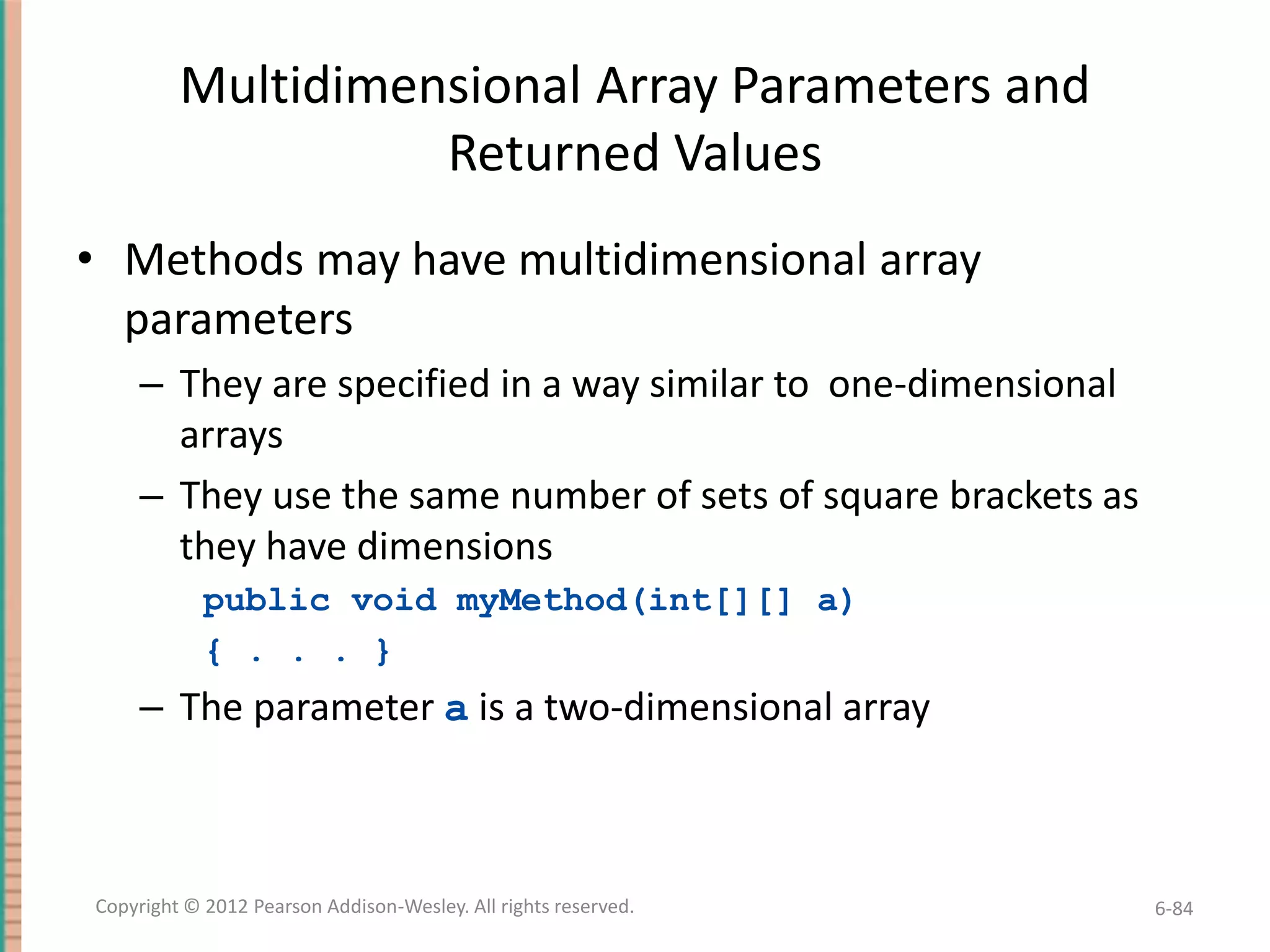 Multidimensional Array Parameters and
Returned Values
• Methods may have multidimensional array
parameters
– They are specified in a way similar to one-dimensional
arrays
– They use the same number of sets of square brackets as
they have dimensions
public void myMethod(int[][] a)
{ . . . }

– The parameter a is a two-dimensional array

Copyright © 2012 Pearson Addison-Wesley. All rights reserved.

6-84

 