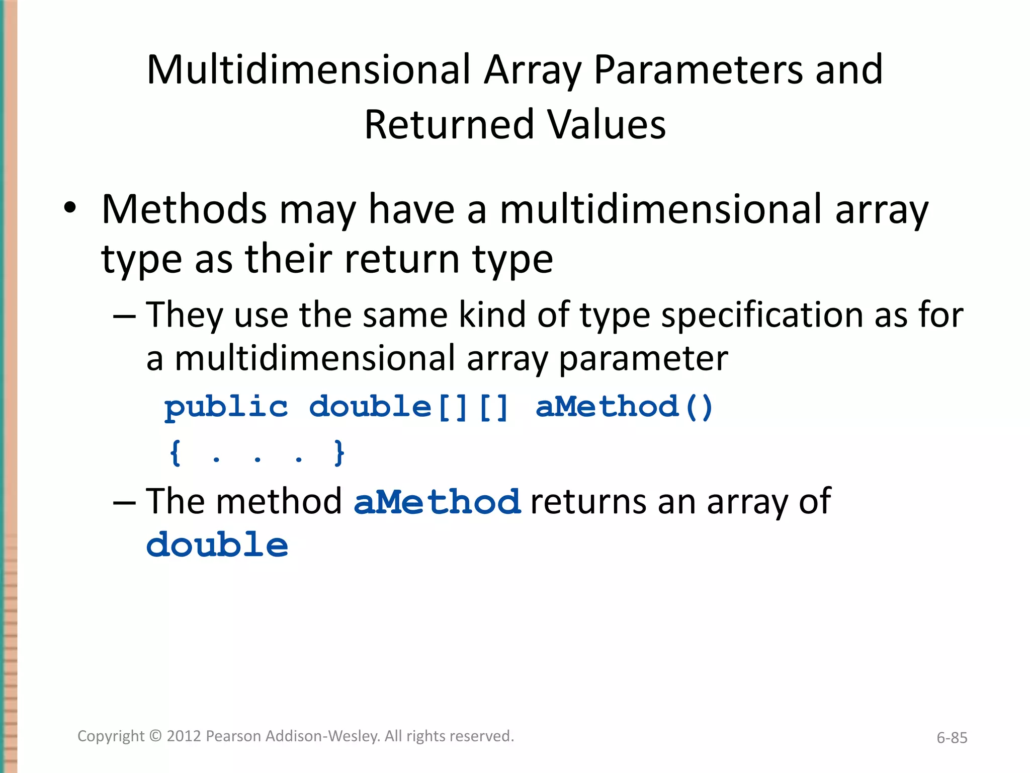 Multidimensional Array Parameters and
Returned Values

• Methods may have a multidimensional array
type as their return type
– They use the same kind of type specification as for
a multidimensional array parameter
public double[][] aMethod()
{ . . . }

– The method aMethod returns an array of
double

Copyright © 2012 Pearson Addison-Wesley. All rights reserved.

6-85

 