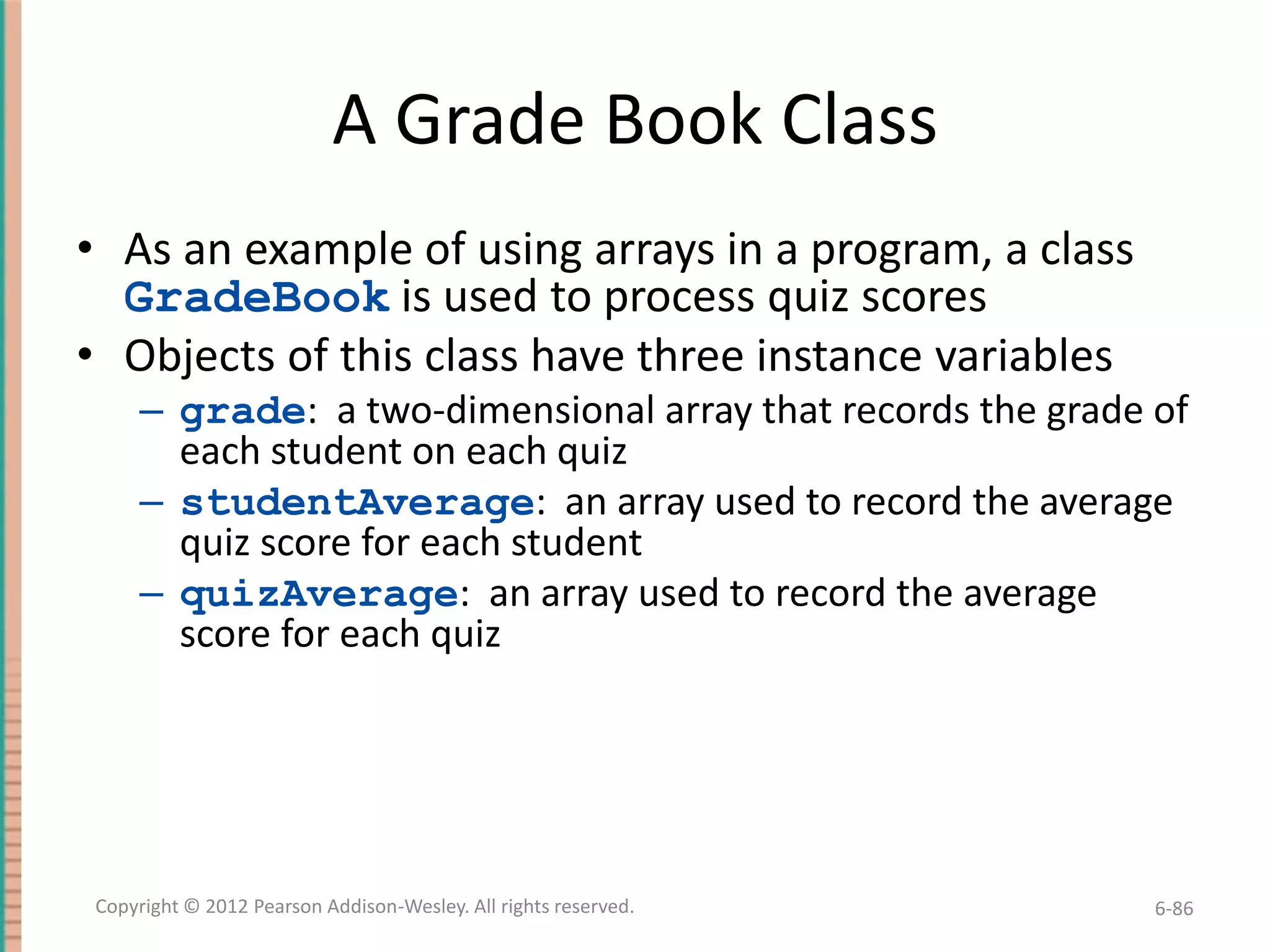 A Grade Book Class
• As an example of using arrays in a program, a class
GradeBook is used to process quiz scores
• Objects of this class have three instance variables
– grade: a two-dimensional array that records the grade of
each student on each quiz
– studentAverage: an array used to record the average
quiz score for each student
– quizAverage: an array used to record the average
score for each quiz

Copyright © 2012 Pearson Addison-Wesley. All rights reserved.

6-86

 