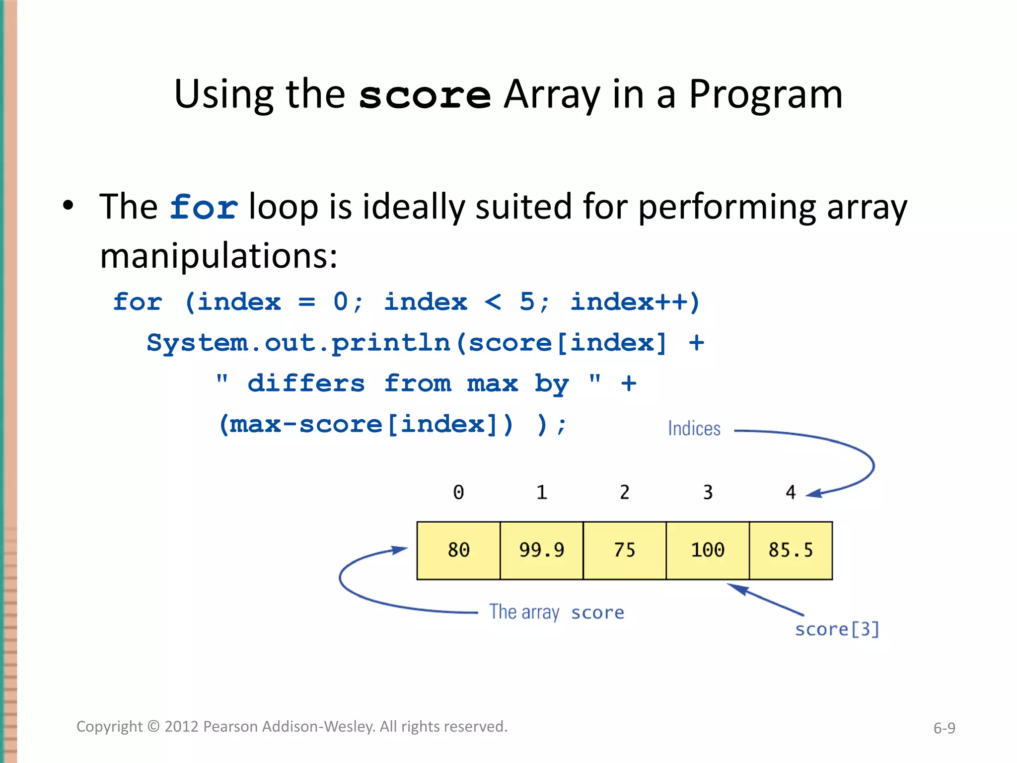 Using the score Array in a Program
• The for loop is ideally suited for performing array
manipulations:
for (index = 0; index < 5; index++)
System.out.println(score[index] +
" differs from max by " +
(max-score[index]) );

Copyright © 2012 Pearson Addison-Wesley. All rights reserved.

6-9

 