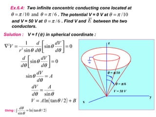 ( ) BAV
A
d
dV
A
d
dV
d
dV
d
d
d
dV
d
d
r
V
+=
=
=
=



=



=∇
2/tanln
sin
sin
0sin
0sin
sin
1
2
2
θ
θθ
θ
θ
θ
θ
θ
θ
θ
θθ
θ = π/10
θ = π/6
V = 50 V
x
y
z
6/and10/ πθπθ ==
E
Ex.6.4: Two infinite concentric conducting cone located at
10/πθ =. The potential V = 0 V at
6/πθ =and V = 50 V at . Find V and between the two
conductors.
Solution : V = f ( ) in spherical coordinate :θ
( )2/tanln
sin
θ
θ
θ
=∫
d
Using :
 