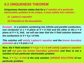 6.2 UNIQUENESS THEOREM
Uniqueness theorem states that for a V solution of a particular
electrostatic problem to be unique, it must satisfy two criterion :
(i) Laplace’s equation
(ii) Potential on the boundaries
Example : In a problem containing two infinite and parallel conductors,
one conductor in z = 0 plane at V = 0 Volt and the other in the z = d
plane at V = V0 Volt, we will see later that the V field solution between
the conductors is V = V0z / d Volt.
This solution will satisfy Laplace’s equation and the known boundary
potentials at z = 0 and z = d.
Now, the V field solution V = V0(z + 1) / d will satisfy Laplace’s equation
but will not give the known boundary potentials and thus is not a
solution of our particular electrostatic problem.
Thus, V = V0z / d Volt is the only solution (UNIQUE SOLUTION) of our
particular problem.
 
