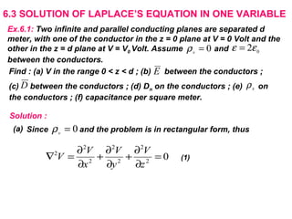 6.3 SOLUTION OF LAPLACE’S EQUATION IN ONE VARIABLE
Ex.6.1: Two infinite and parallel conducting planes are separated d
meter, with one of the conductor in the z = 0 plane at V = 0 Volt and the
other in the z = d plane at V = V0 Volt. Assume and
between the conductors.
0
2εε =0=v
ρ
Find : (a) V in the range 0 < z < d ; (b) between the conductors ;
(c) between the conductors ; (d) Dn on the conductors ; (e) on
the conductors ; (f) capacitance per square meter.
E
D sρ
Solution :
0=v
ρSince and the problem is in rectangular form, thus
02
2
2
2
2
2
2
=
∂
∂
+
∂
∂
+
∂
∂
=∇
z
V
y
V
x
V
V (1)
(a)
 