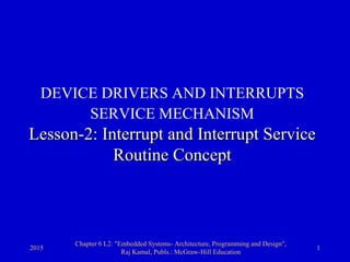 2015
Chapter 6 L2: "Embedded Systems- Architecture, Programming and Design",
Raj Kamal, Publs.: McGraw-Hill Education
1
DEVICE DRIVERS AND INTERRUPTS
SERVICE MECHANISM
Lesson-2: Interrupt and Interrupt Service
Routine Concept
 