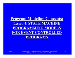 2008 Chapter-6 L5: "Embedded Systems - Architecture, Programming
and Design" , Raj Kamal, Publs.: McGraw-Hill, Inc.
1
Program Modeling Concepts:
Lesson-5: STATE MACHINE
PROGRAMMING MODELS
FOR EVENT CONTROLLED
PROGRAMS
 