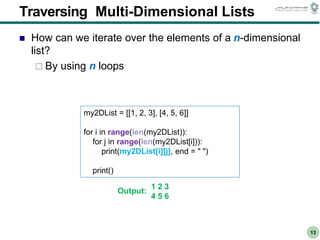 CS303E Slideset 2: 13
CS303E Slideset 2: 13 Simple Python
Python
13
Traversing Multi-Dimensional Lists
 How can we iterate over the elements of a n-dimensional
list?
 By using n loops
my2DList = [[1, 2, 3], [4, 5, 6]]
for i in range(len(my2DList)):
for j in range(len(my2DList[i])):
print(my2DList[i][j], end = " ")
print()
1 2 3
4 5 6
Output:
 