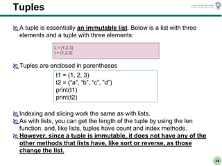 CS303E Slideset 2: 14
CS303E Slideset 2: 14 Simple Python
Python
14
Tuples
A tuple is essentially an immutable list. Below is a list with three
elements and a tuple with three elements:
Tuples are enclosed in parentheses
Indexing and slicing work the same as with lists.
As with lists, you can get the length of the tuple by using the len
function, and, like lists, tuples have count and index methods.
However, since a tuple is immutable, it does not have any of the
other methods that lists have, like sort or reverse, as those
change the list.
L = [1,2,3]
t = (1,2,3)
t1 = (1, 2, 3)
t2 = (“a”, “b”, “c”, ”d”)
print(t1)
print(t2)
 