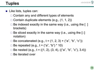 CS303E Slideset 2: 15
CS303E Slideset 2: 15 Simple Python
Python
15
Tuples
 Like lists, tuples can:
 Contain any and different types of elements
 Contain duplicate elements (e.g., (1, 1, 2))
 Be indexed exactly in the same way (i.e., using the [ ]
brackets)
 Be sliced exactly in the same way (i.e., using the [::]
notation)
 Be concatenated (e.g., t = (1, 2, 3) + (“a”, “b”, “c”))
 Be repeated (e.g., t = (“a”, “b”) * 10)
 Be nested (e.g., t = ((1, 2), (3, 4), ((“a”, “b”, ”c”), 3.4))
 Be iterated over
 