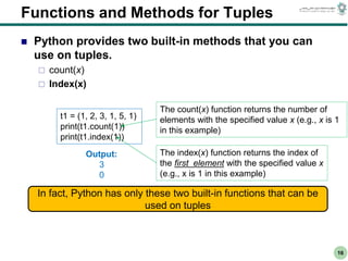 CS303E Slideset 2: 16
CS303E Slideset 2: 16 Simple Python
Python
16
Functions and Methods for Tuples
 Python provides two built-in methods that you can
use on tuples.
 count(x)
 Index(x)
t1 = (1, 2, 3, 1, 5, 1)
print(t1.count(1))
print(t1.index(1))
The count(x) function returns the number of
elements with the specified value x (e.g., x is 1
in this example)
The index(x) function returns the index of
the first element with the specified value x
(e.g., x is 1 in this example)
Output:
3
0
In fact, Python has only these two built-in functions that can be
used on tuples
 