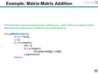 CS303E Slideset 2: 19
CS303E Slideset 2: 19 Simple Python
Python
19
Example: Matrix-Matrix Addition
#This function assumes equal square matrices (i.e., each matrix is a square matrix
#and both have the same numbers of rows and columns)
def addMatrices(a, b):
m = n = len(a)
c = []
for i in range(m):
row = []
for j in range(n):
row.append(a[i][j] + b[i][j])
c.append(row)
return c
 