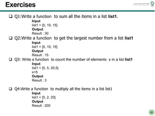 CS303E Slideset 2: 21
CS303E Slideset 2: 21 Simple Python
Python
21
Exercises
 Q1:Write a function to sum all the items in a list list1.
Input
list1 = [5, 10, 15]
Output
Result : 30
 Q2:Write a function to get the largest number from a list list1
Input
list1 = [5, 10, 15]
Output
Result : 15
 Q3: Write a function to count the number of elements x in a list list1
Input
list1 = [5, 5, 20,5]
x=5
Output
Result : 3
 Q4:Write a function to multiply all the items in a list list1
Input
list1 = [5, 2, 20]
Output
Result : 200
 