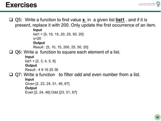 CS303E Slideset 2: 22
CS303E Slideset 2: 22 Simple Python
Python
22
Exercises
 Q5: Write a function to find value x in a given list list1 , and if it is
present, replace it with 200. Only update the first occurrence of an item.
Input
list1 = [5, 10, 15, 20, 25, 50, 20]
x=20
Output
Result : [5, 10, 15, 200, 25, 50, 20]
 Q6: Write a function to square each element of a list.
Input
list1 = [2, 3, 4, 5, 6]
Output
Result : 4 9 16 25 36
 Q7: Write a function to filter odd and even number from a list.
Input
Given [2, 23, 24, 51, 46, 67]
Output
Even [2, 24, 46] Odd [23, 51, 67]
 