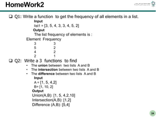 CS303E Slideset 2: 24
CS303E Slideset 2: 24 Simple Python
Python
24
HomeWork2
 Q1: Write a function to get the frequency of all elements in a list.
Input
list1 = [3, 5, 4, 3, 3, 4, 5, 2]
Output
The list frequency of elements is :
Element Frequency
3 3
5 2
4 2
2 1
 Q2: Write a 3 functions to find
• The union between two lists A and B
• The intersection between two lists A and B
• The difference between two lists A and B
Input
A = [1, 5, 4,2]
B= [1, 10, 2]
Output
Union(A,B): [1, 5, 4,2,10]
Intersection(A,B): [1,2]
Difference (A,B): [5,4]
 