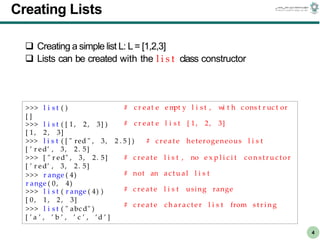 CS303E Slideset 2: 4
CS303E Slideset 2: 4 Simple Python
Python
4
Creating Lists
 Creating a simple list L: L= [1,2,3]
 Lists can be created with the l i s t class constructor
>>> l i s t ( )
[ ]
>>> l i s t ( [ 1 , 2, 3] )
# c r eat e em
pt y l i s t , w
i t h c ons t r uc t or
# c r eat e l i s t [ 1, 2, 3]
[ 1, 2, 3]
>>> l i s t ( [ " red " , 3, 2 . 5 ] ) # c r e a t e heterogeneous l i s t
# c r e a t e l i s t , no e x p l i c i t c o n s t r u c tor
# not an a c t u al l i s t
# c r e a t e l i s t using range
# c r e a t e c h a r a c te r l i s t from s t r i n g
[ ’ r ed’ , 3, 2. 5]
>>> [ " r ed" , 3, 2. 5]
[ ’ r ed’ , 3, 2. 5]
>>> r ange ( 4)
r ange ( 0, 4)
>>> l i s t ( r ange ( 4) )
[ 0, 1, 2, 3]
>>> l i s t ( " abc d" )
[ ’ a ’ , ’ b ’ , ’ c ’ , ’d ’ ]
 