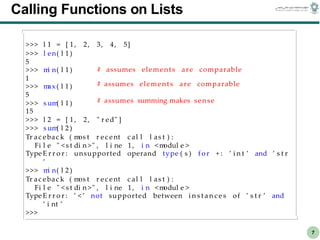 CS303E Slideset 2: 7
CS303E Slideset 2: 7 Simple Python
Python
7
Calling Functions on Lists
>>> l 1 = [ 1, 2, 3, 4, 5]
>>> l en( l 1 )
5
>>> m
i n( l 1 )
1
>>> m
ax( l 1 )
5
>>> s um
( l 1 )
# assumes elements are comparable
# assumes elements are comparable
# assumes summing makes sense
15
>>> l 2 = [ 1, 2, " r ed" ]
>>> s um
( l 2 )
Tr ac ebac k ( m
os t r ec ent c al l l as t ) :
Fi l e " <s t di n >" , l i ne 1, i n <m
odul e >
TypeE r r o r : unsupported operand type ( s ) f or + : ’ i n t ’ and ’ s t r
’
>>> m
i n( l 2 )
Tr ac ebac k ( m
os t r ec ent c al l l as t ) :
Fi l e " <s t di n >" , l i ne 1, i n <m
odul e >
TypeE r r o r : ’ < ’ not supported between i n s t a n c e s of ’ s t r ’ and
’ i nt ’
>>>
 