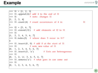 CS303E Slideset 2: 9
CS303E Slideset 2: 9 Simple Python
Python
9
Example
>>> l1 = [1 , 2 , 3]
>>> l1 . append (4) # add 4 to the end of l1
>>> l1 # note : changes l1
[1 , 2 , 3 , 4]
>>> l1 . count (4) # count occurrences of 4 in l1
1
>>> l2 = [5 , 6 , 7]
>>> l1 . extend ( l2 ) # add elements of l2 to l1
>>> l1
[1 , 2 , 3 , 4 , 5 , 6 , 7]
>>> l1 . index (5) # where does 5 occur in l1 ?
4
>>> l1 . insert (0 , 0) # add 0 at the start of l1
>>> l1 # note new value of l1
[0 , 1 , 2 , 3 , 4 , 5 , 6 , 7]
>>> l1 . insert (3 , ’a’) # lists are heterogenous
>>> l1
[0 , 1 , 2 , ’a’, 3 , 4 , 5 , 6 , 7]
>>> l1 . remove (’a’) # what goes in can come out
>>> l1
[0 , 1 , 2 , 3 , 4 , 5 , 6 , 7]
 