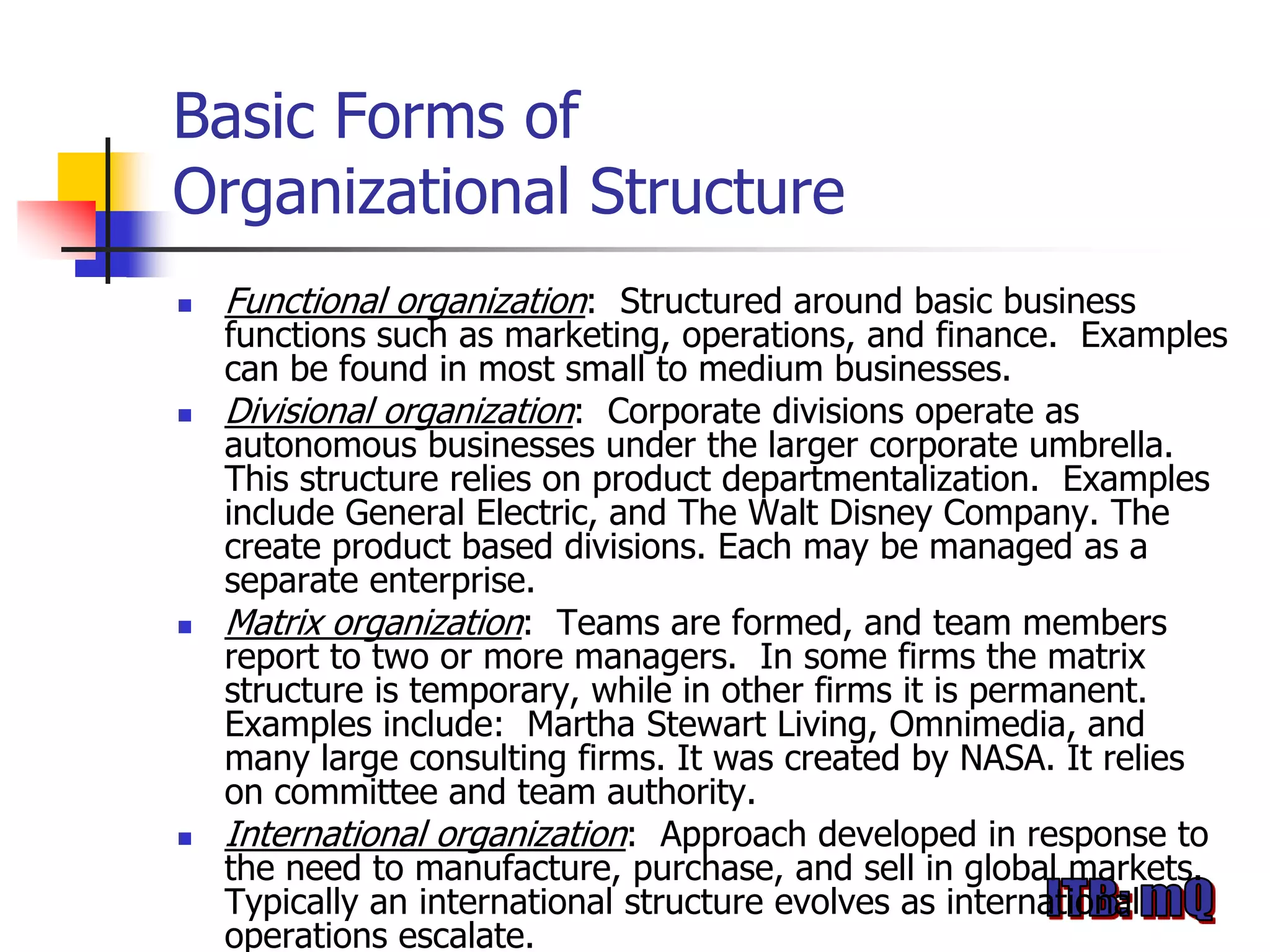 Basic Forms of
Organizational Structure
   Functional organization: Structured around basic business
    functions such as marketing, operations, and finance. Examples
    can be found in most small to medium businesses.
   Divisional organization: Corporate divisions operate as
    autonomous businesses under the larger corporate umbrella.
    This structure relies on product departmentalization. Examples
    include General Electric, and The Walt Disney Company. The
    create product based divisions. Each may be managed as a
    separate enterprise.
   Matrix organization: Teams are formed, and team members
    report to two or more managers. In some firms the matrix
    structure is temporary, while in other firms it is permanent.
    Examples include: Martha Stewart Living, Omnimedia, and
    many large consulting firms. It was created by NASA. It relies
    on committee and team authority.
   International organization: Approach developed in response to
    the need to manufacture, purchase, and sell in global markets.
    Typically an international structure evolves as international
    operations escalate.
 