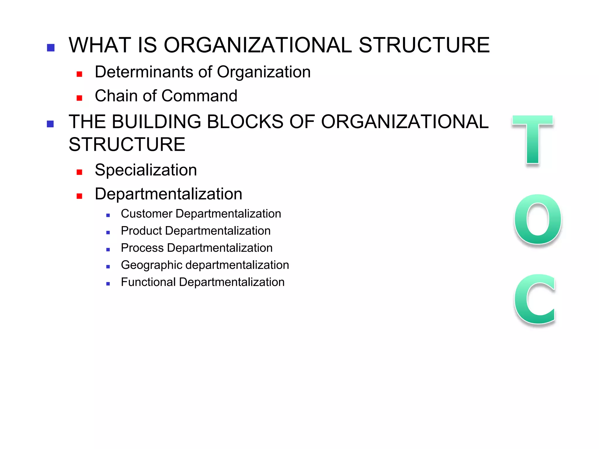    WHAT IS ORGANIZATIONAL STRUCTURE
       Determinants of Organization
       Chain of Command
   THE BUILDING BLOCKS OF ORGANIZATIONAL
    STRUCTURE
       Specialization
       Departmentalization
            Customer Departmentalization
            Product Departmentalization
            Process Departmentalization
            Geographic departmentalization
            Functional Departmentalization
 