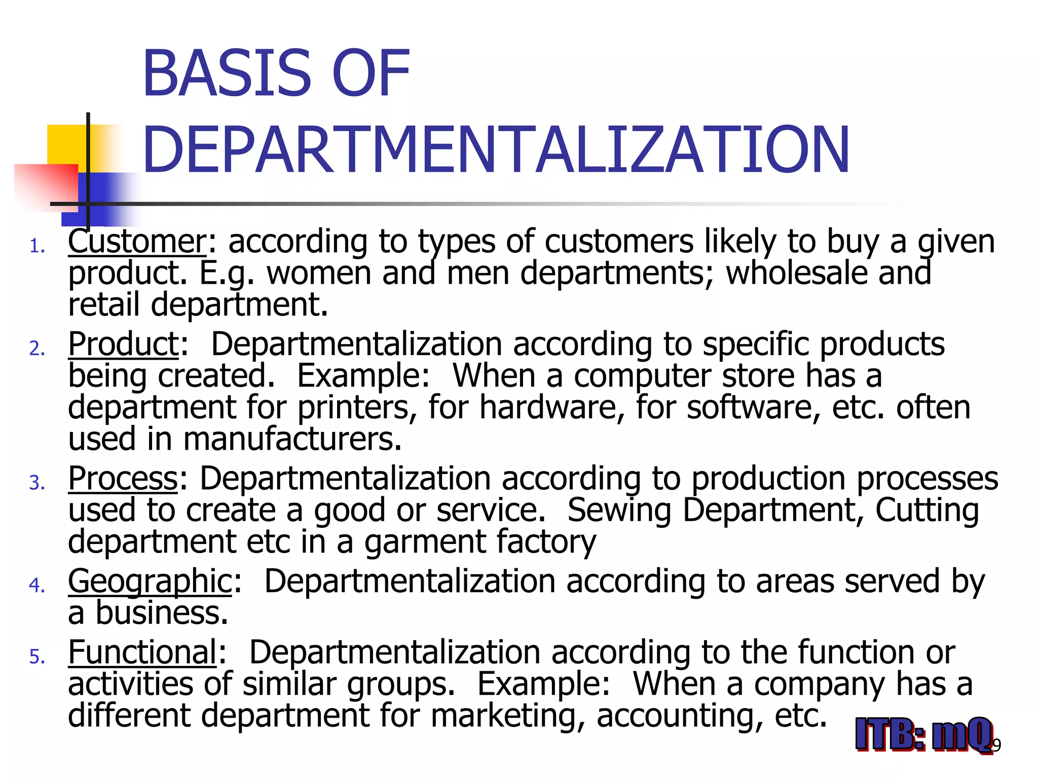 BASIS OF
         DEPARTMENTALIZATION
1.   Customer: according to types of customers likely to buy a given
     product. E.g. women and men departments; wholesale and
     retail department.
2.   Product: Departmentalization according to specific products
     being created. Example: When a computer store has a
     department for printers, for hardware, for software, etc. often
     used in manufacturers.
3.   Process: Departmentalization according to production processes
     used to create a good or service. Sewing Department, Cutting
     department etc in a garment factory
4.   Geographic: Departmentalization according to areas served by
     a business.
5.   Functional: Departmentalization according to the function or
     activities of similar groups. Example: When a company has a
     different department for marketing, accounting, etc.
                                                                   9
 