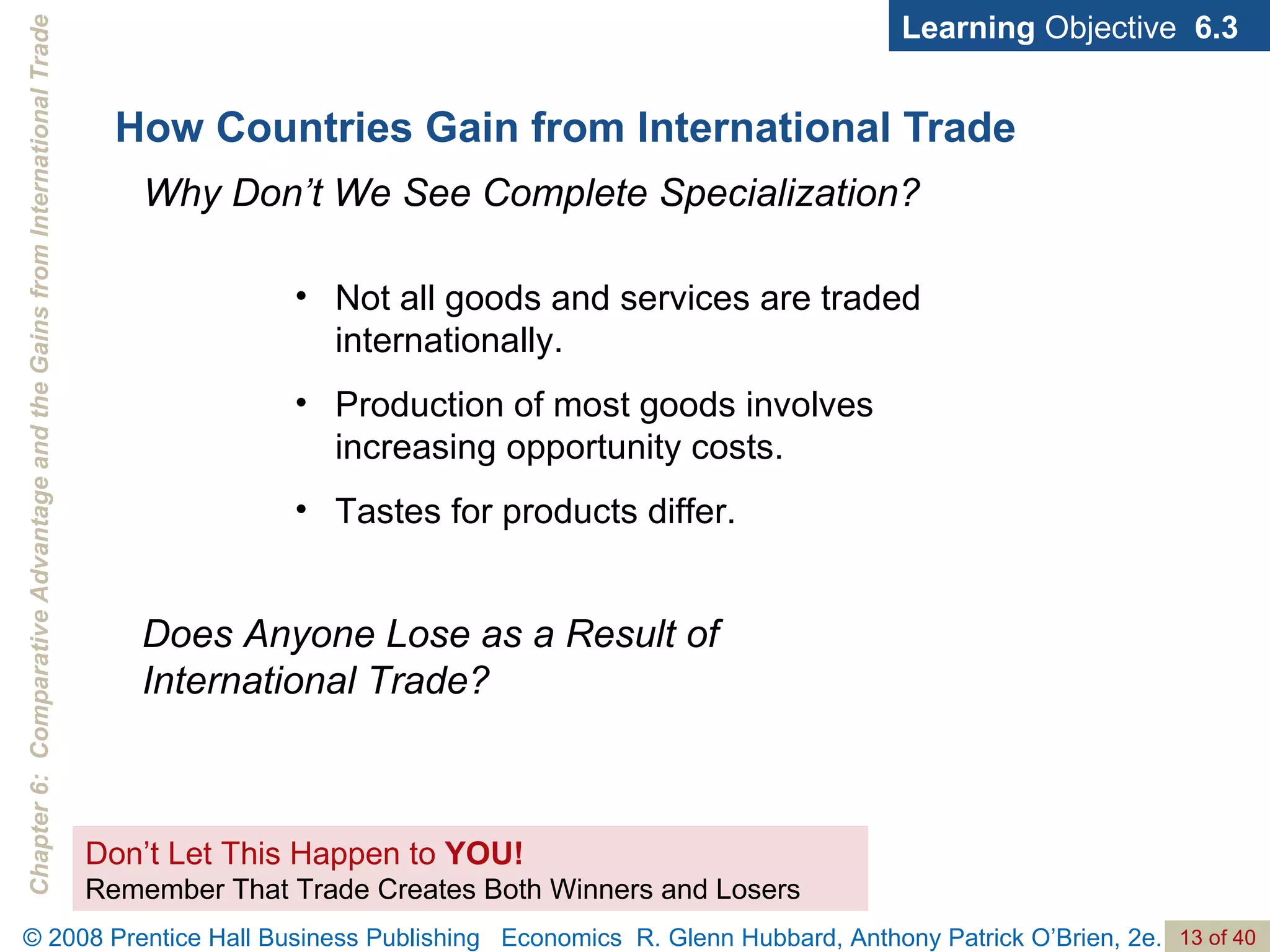 How Countries Gain from International Trade Learning  Objective  6.3 Don’t Let This Happen to  YOU! Remember That Trade Creates Both Winners and Losers Not all goods and services are traded internationally. Production of most goods involves increasing opportunity costs. Tastes for products differ.  Why Don’t We See Complete Specialization? Does Anyone Lose as a Result of International Trade? 
