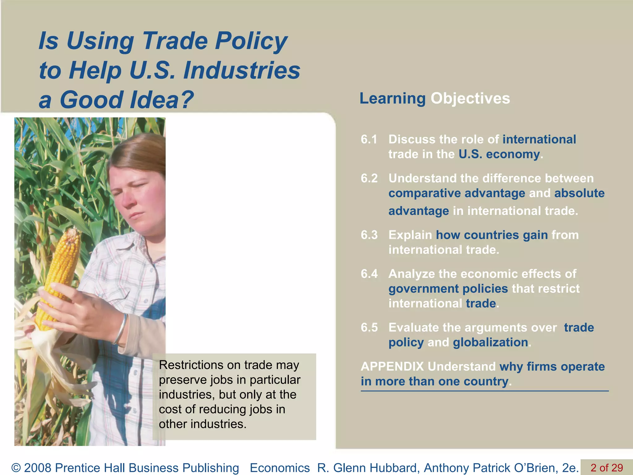 Is Using Trade Policy to Help U.S. Industries a Good Idea? Learning  Objectives Restrictions on trade may preserve jobs in particular industries, but only at the cost of reducing jobs in other industries. APPENDIX Understand  why firms operate in more than one country . Evaluate the arguments over  trade policy  and  globalization . 6.5 Analyze the economic effects of  government policies  that restrict international  trade . 6.4 Explain  how countries gain  from international trade. 6.3 Understand the difference between  comparative advantage  and  absolute advantage  in international trade. 6.2 Discuss the role of  international  trade in the  U.S. economy . 6.1 