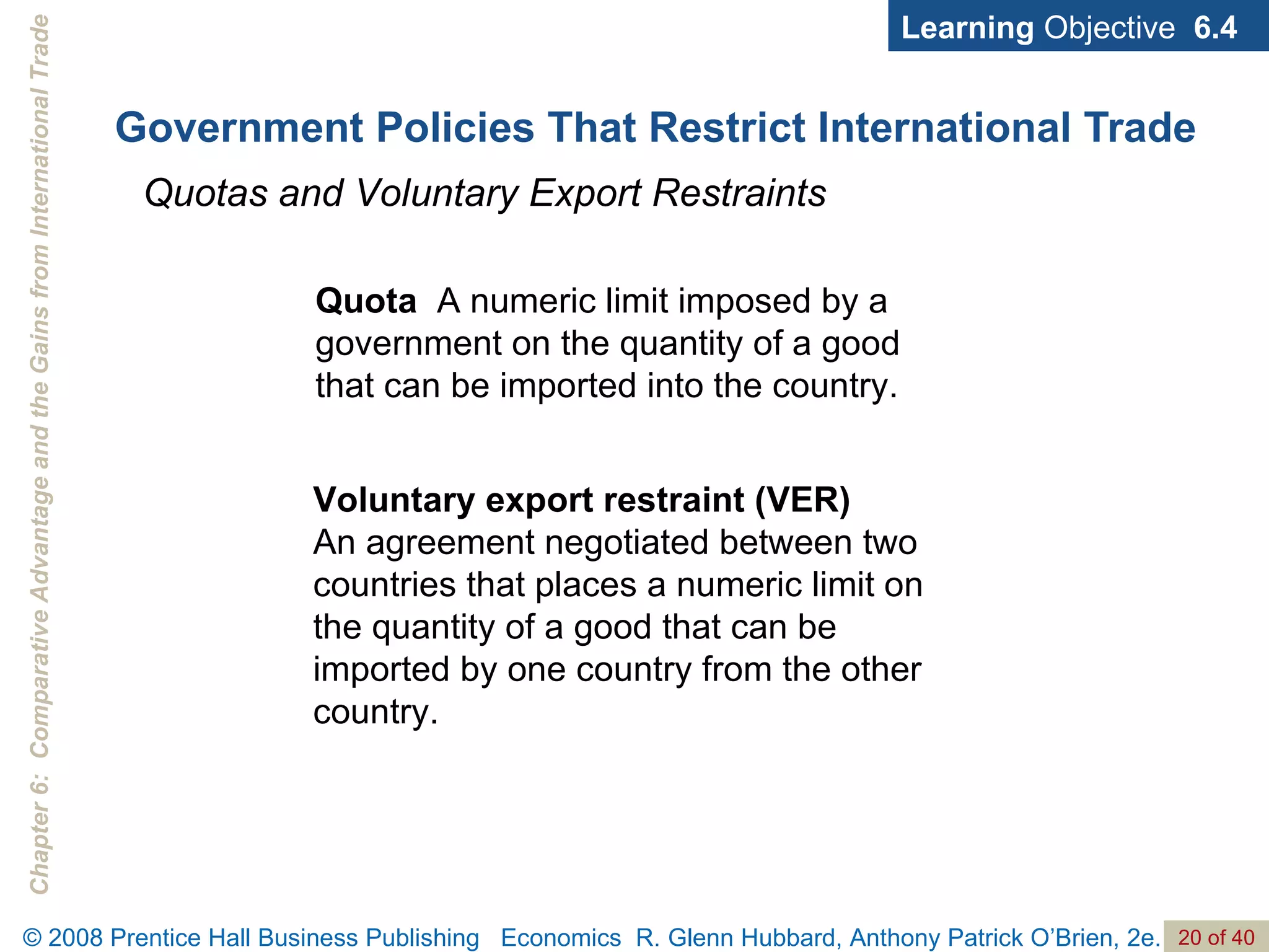 Government Policies That Restrict International Trade Learning  Objective  6.4 Quotas and Voluntary Export Restraints Quota  A numeric limit imposed by a government on the quantity of a good that can be imported into the country. Voluntary export restraint (VER)  An agreement negotiated between two countries that places a numeric limit on the quantity of a good that can be imported by one country from the other country. 